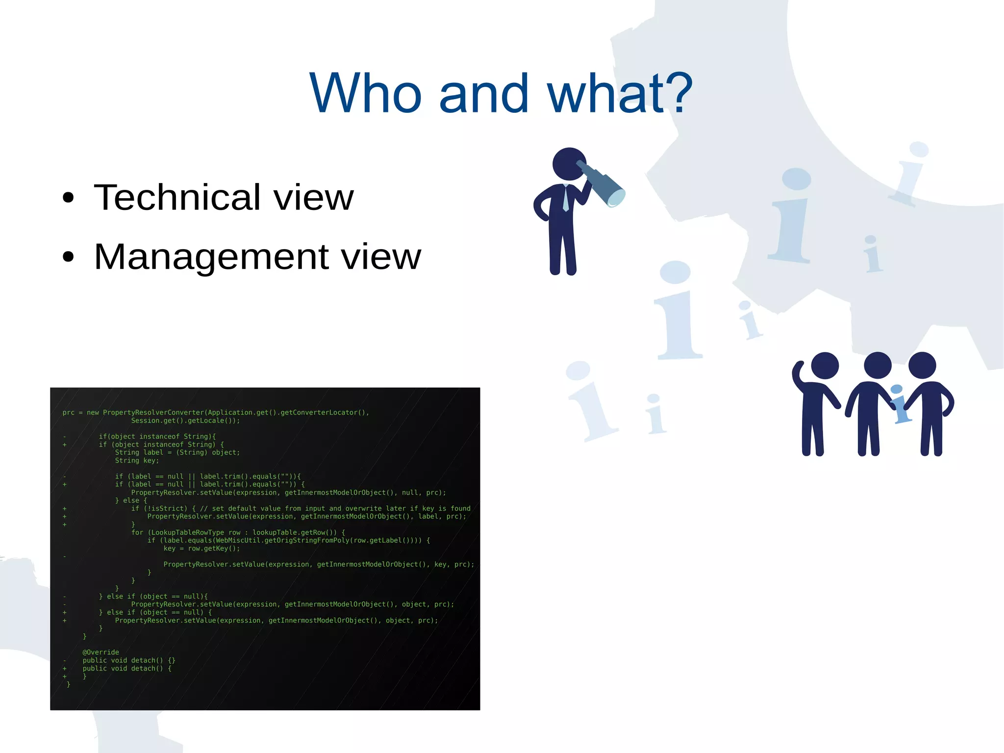 prc = new PropertyResolverConverter(Application.get().getConverterLocator(),
Session.get().getLocale());
- if(object instanceof String){
+ if (object instanceof String) {
String label = (String) object;
String key;
- if (label == null || label.trim().equals("")){
+ if (label == null || label.trim().equals("")) {
PropertyResolver.setValue(expression, getInnermostModelOrObject(), null, prc);
} else {
+ if (!isStrict) { // set default value from input and overwrite later if key is found
+ PropertyResolver.setValue(expression, getInnermostModelOrObject(), label, prc);
+ }
for (LookupTableRowType row : lookupTable.getRow()) {
if (label.equals(WebMiscUtil.getOrigStringFromPoly(row.getLabel()))) {
key = row.getKey();
-
PropertyResolver.setValue(expression, getInnermostModelOrObject(), key, prc);
}
}
}
- } else if (object == null){
- PropertyResolver.setValue(expression, getInnermostModelOrObject(), object, prc);
+ } else if (object == null) {
+ PropertyResolver.setValue(expression, getInnermostModelOrObject(), object, prc);
}
}
@Override
- public void detach() {}
+ public void detach() {
+ }
}
Who and what?
● Technical view
● Management view
 