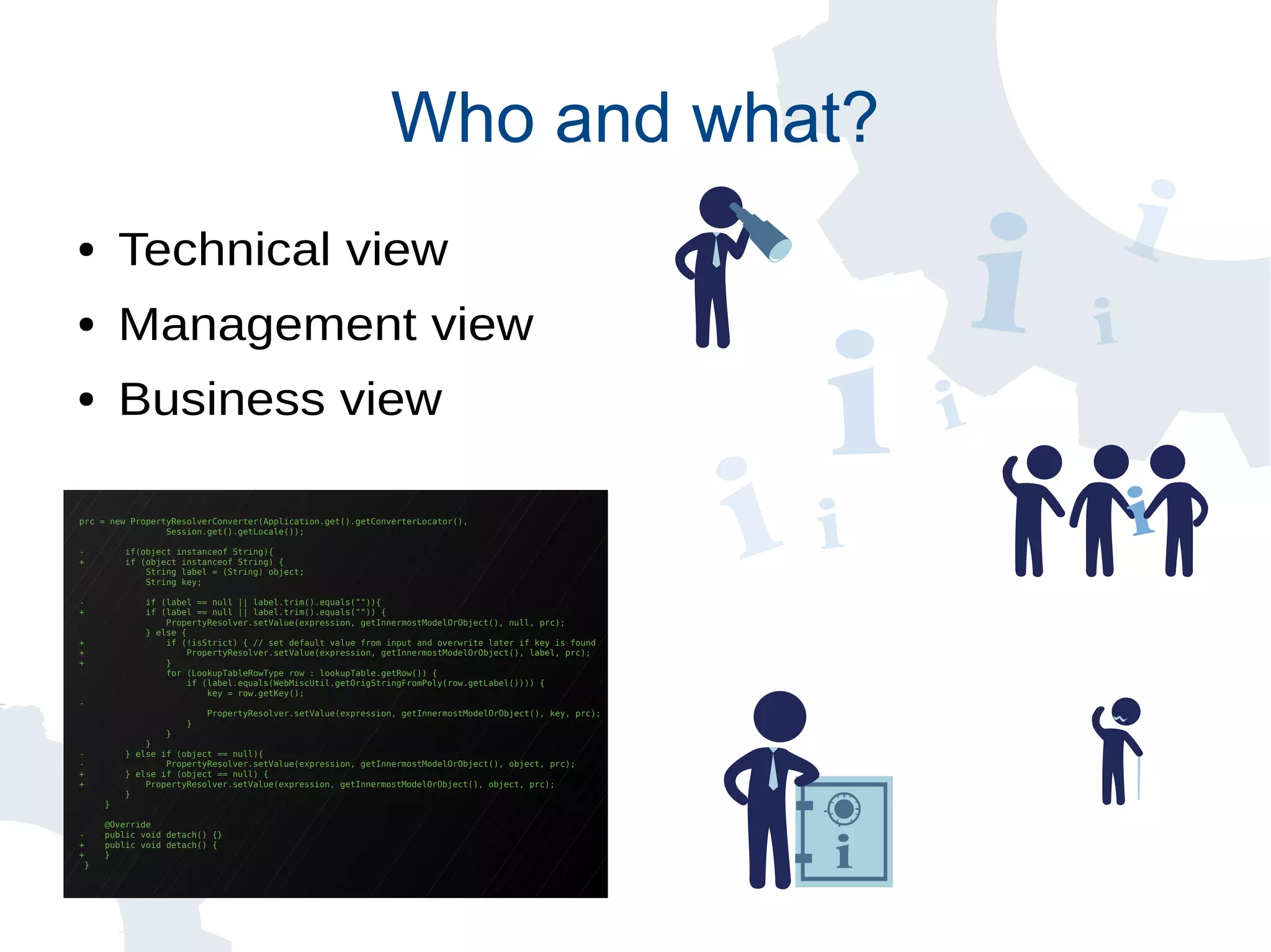 prc = new PropertyResolverConverter(Application.get().getConverterLocator(),
Session.get().getLocale());
- if(object instanceof String){
+ if (object instanceof String) {
String label = (String) object;
String key;
- if (label == null || label.trim().equals("")){
+ if (label == null || label.trim().equals("")) {
PropertyResolver.setValue(expression, getInnermostModelOrObject(), null, prc);
} else {
+ if (!isStrict) { // set default value from input and overwrite later if key is found
+ PropertyResolver.setValue(expression, getInnermostModelOrObject(), label, prc);
+ }
for (LookupTableRowType row : lookupTable.getRow()) {
if (label.equals(WebMiscUtil.getOrigStringFromPoly(row.getLabel()))) {
key = row.getKey();
-
PropertyResolver.setValue(expression, getInnermostModelOrObject(), key, prc);
}
}
}
- } else if (object == null){
- PropertyResolver.setValue(expression, getInnermostModelOrObject(), object, prc);
+ } else if (object == null) {
+ PropertyResolver.setValue(expression, getInnermostModelOrObject(), object, prc);
}
}
@Override
- public void detach() {}
+ public void detach() {
+ }
}
Who and what?
● Technical view
● Management view
● Business view
 