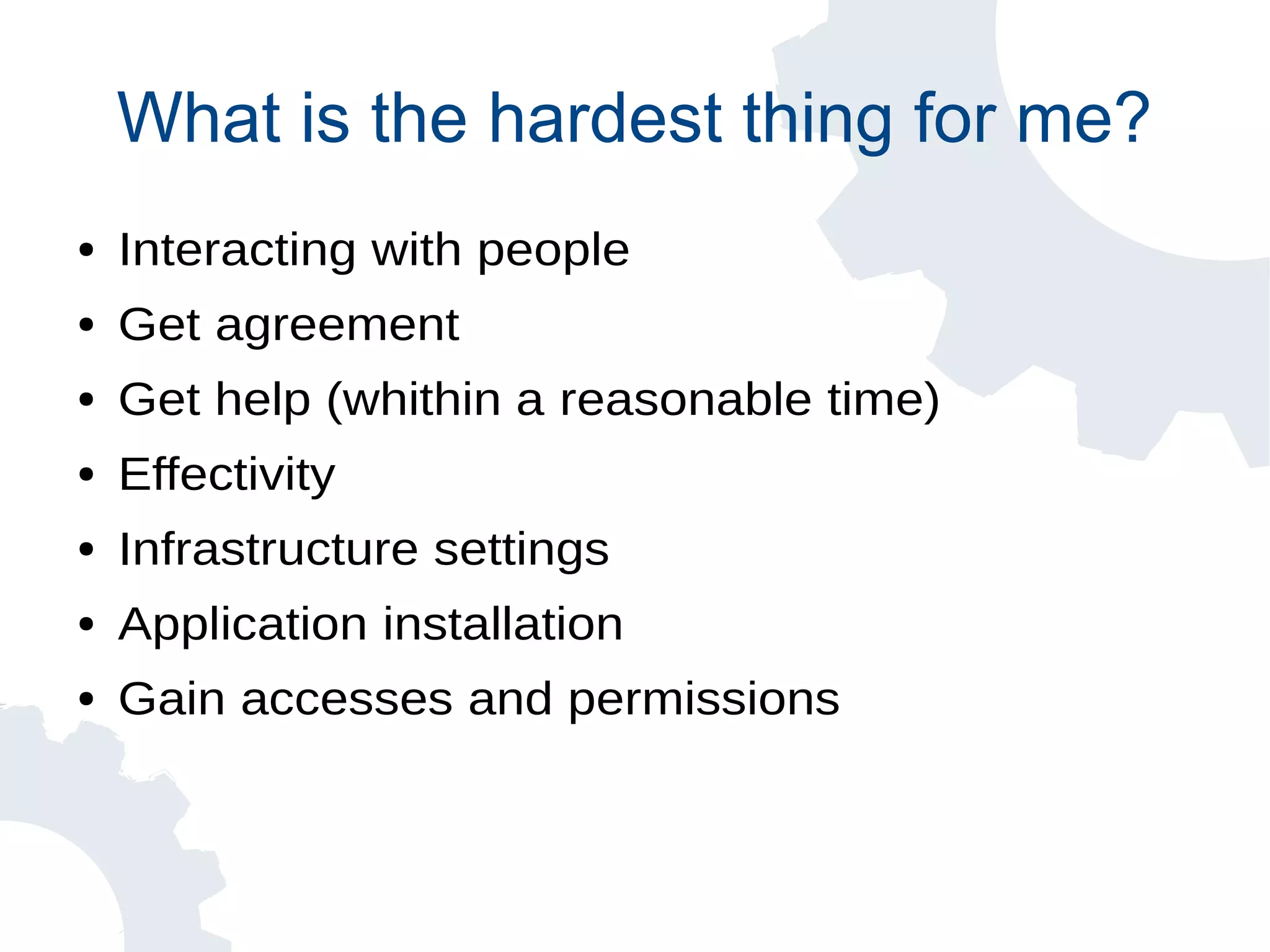 What is the hardest thing for me?
● Interacting with people
● Get agreement
● Get help (whithin a reasonable time)
● Effectivity
● Infrastructure settings
● Application installation
● Gain accesses and permissions
 