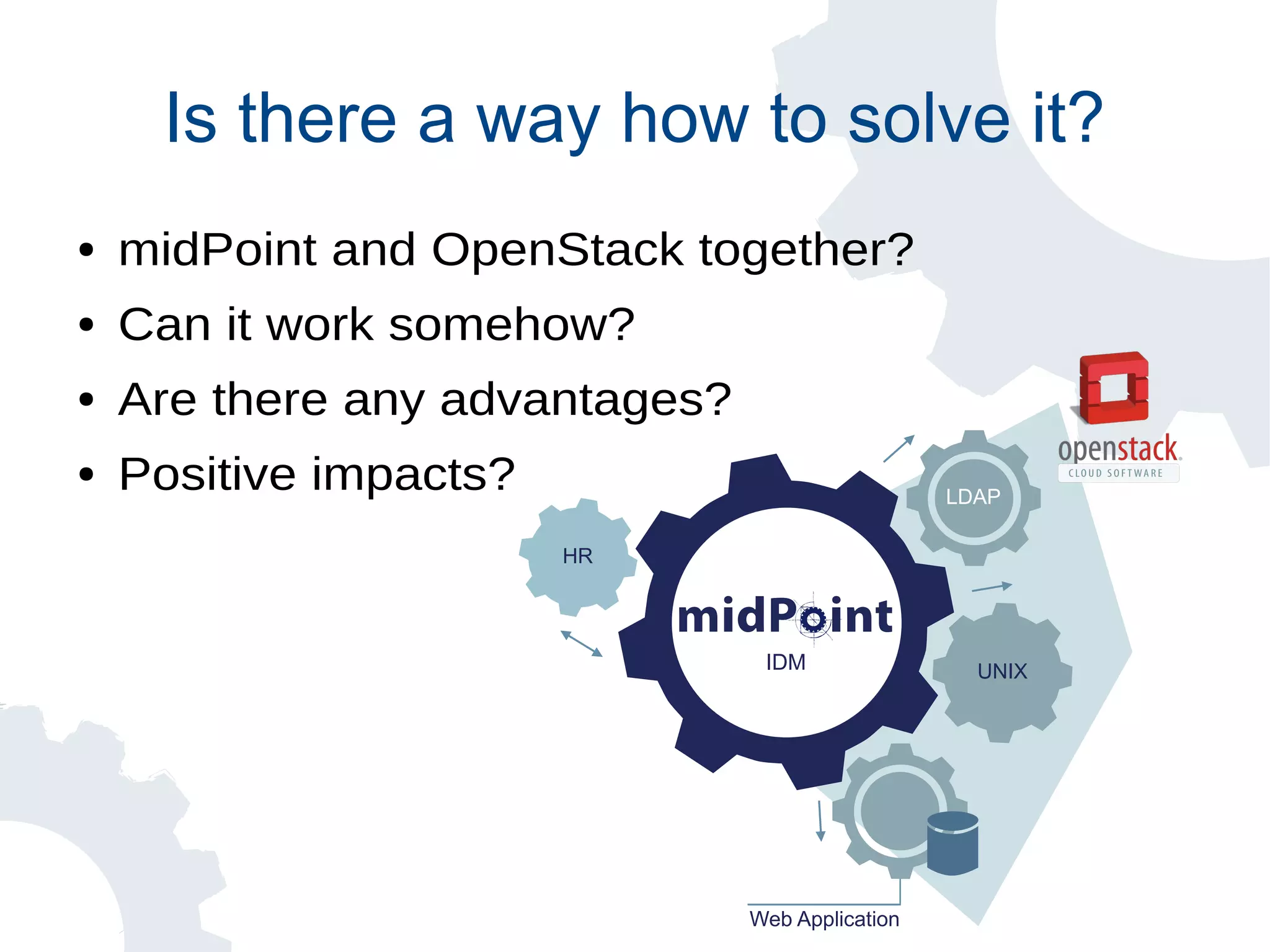 Is there a way how to solve it?
● midPoint and OpenStack together?
● Can it work somehow?
● Are there any advantages?
● Positive impacts?
Web Application
HR
IDM
LDAP
UNIX
 