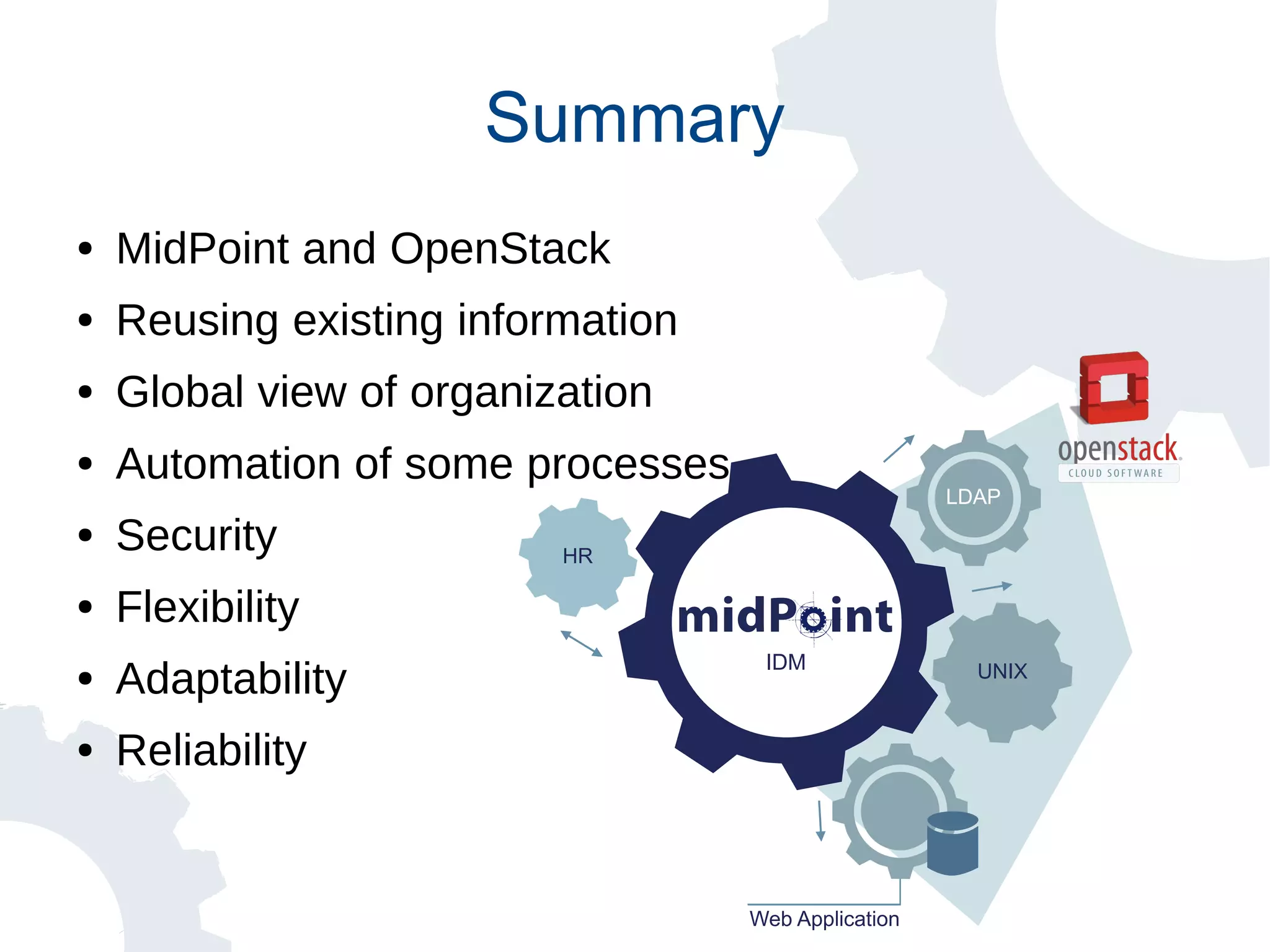 Summary
● MidPoint and OpenStack
● Reusing existing information
● Global view of organization
● Automation of some processes
● Security
● Flexibility
● Adaptability
● Reliability
Web Application
HR
IDM
LDAP
UNIX
 