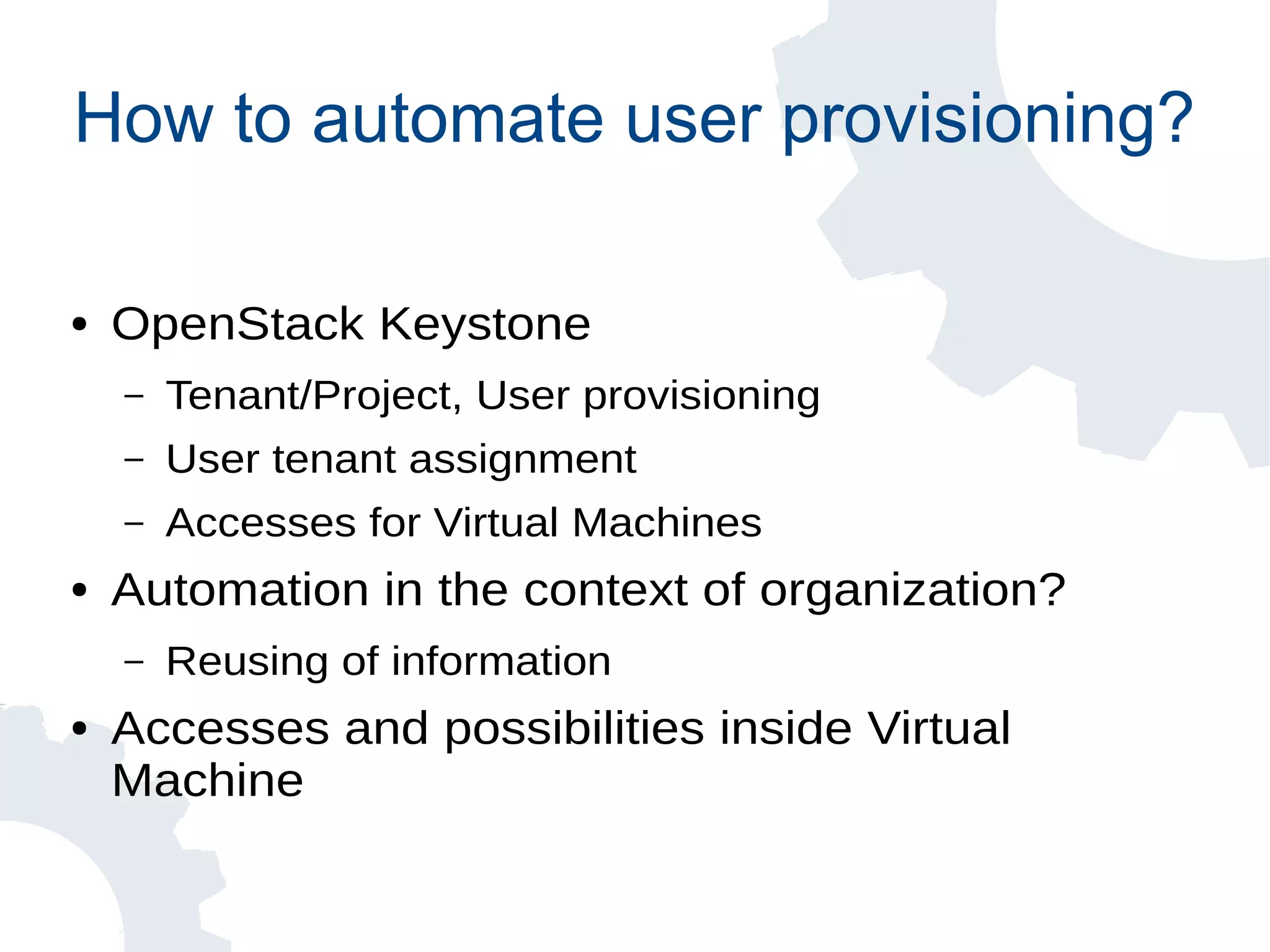 How to automate user provisioning?
● OpenStack Keystone
– Tenant/Project, User provisioning
– User tenant assignment
– Accesses for Virtual Machines
● Automation in the context of organization?
– Reusing of information
● Accesses and possibilities inside Virtual
Machine
 