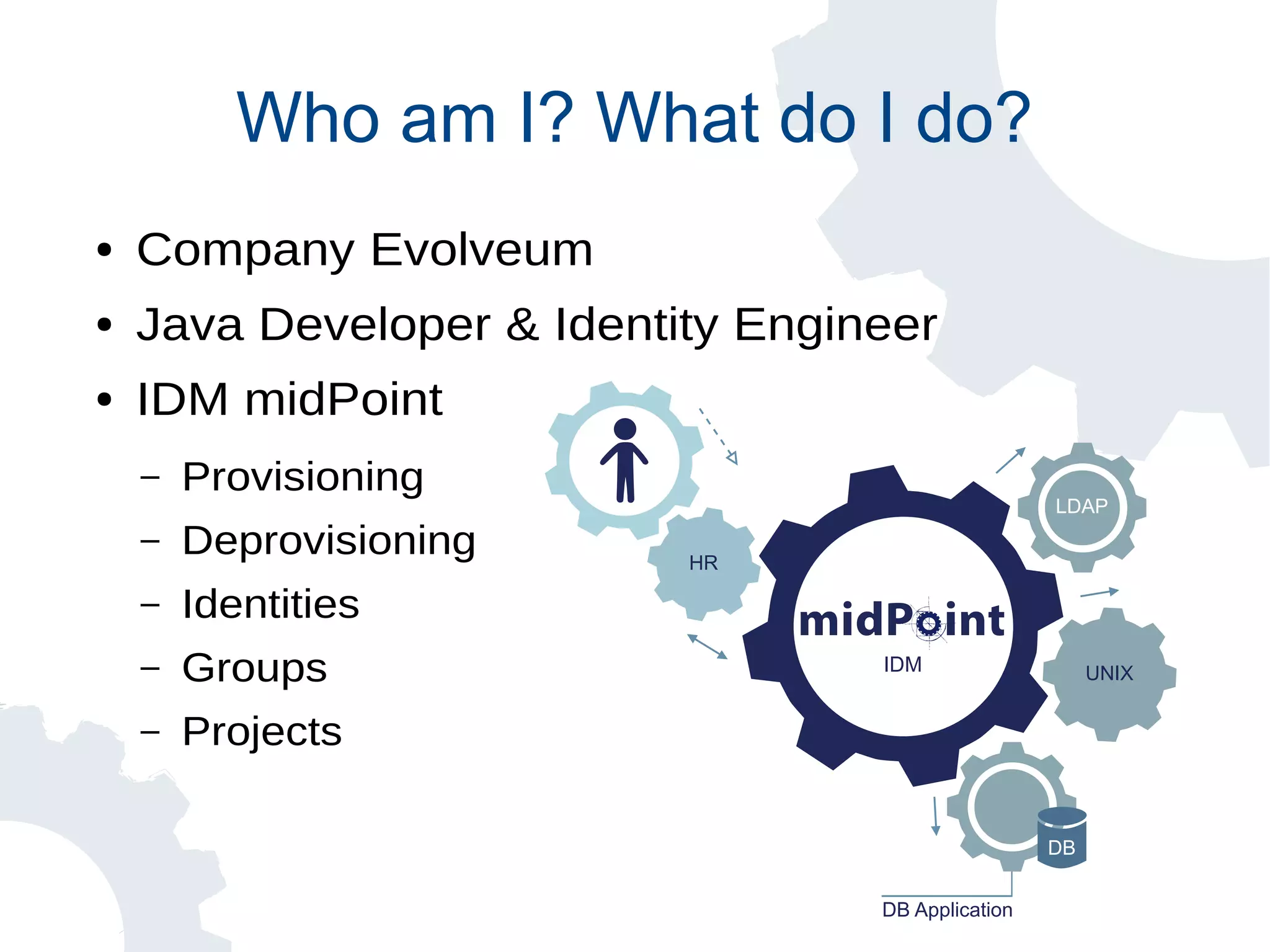 DB Application
DB
HR
IDM
LDAP
UNIX
Who am I? What do I do?
● Company Evolveum
● Java Developer & Identity Engineer
● IDM midPoint
– Provisioning
– Deprovisioning
– Identities
– Groups
– Projects
 