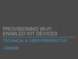 TECHNICAL & USER PERSPECTIVE
-VIKRAM
PROVISIONING WI-FI
ENABLED IOT DEVICES
 