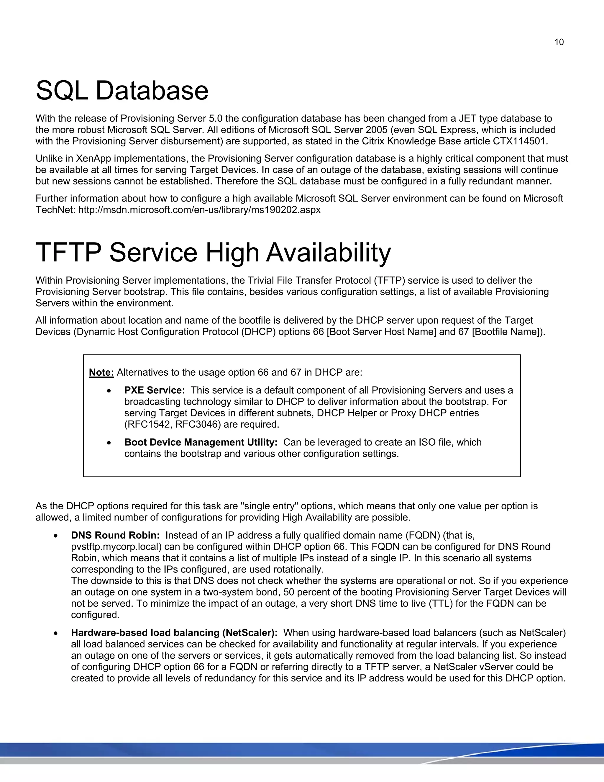 10
SQL Database
With the release of Provisioning Server 5.0 the configuration database has been changed from a JET type database to
the more robust Microsoft SQL Server. All editions of Microsoft SQL Server 2005 (even SQL Express, which is included
with the Provisioning Server disbursement) are supported, as stated in the Citrix Knowledge Base article CTX114501.
Unlike in XenApp implementations, the Provisioning Server configuration database is a highly critical component that must
be available at all times for serving Target Devices. In case of an outage of the database, existing sessions will continue
but new sessions cannot be established. Therefore the SQL database must be configured in a fully redundant manner.
Further information about how to configure a high available Microsoft SQL Server environment can be found on Microsoft
TechNet: http://msdn.microsoft.com/en-us/library/ms190202.aspx
TFTP Service High Availability
Within Provisioning Server implementations, the Trivial File Transfer Protocol (TFTP) service is used to deliver the
Provisioning Server bootstrap. This file contains, besides various configuration settings, a list of available Provisioning
Servers within the environment.
All information about location and name of the bootfile is delivered by the DHCP server upon request of the Target
Devices (Dynamic Host Configuration Protocol (DHCP) options 66 [Boot Server Host Name] and 67 [Bootfile Name]).
Note: Alternatives to the usage option 66 and 67 in DHCP are:
• PXE Service: This service is a default component of all Provisioning Servers and uses a
broadcasting technology similar to DHCP to deliver information about the bootstrap. For
serving Target Devices in different subnets, DHCP Helper or Proxy DHCP entries
(RFC1542, RFC3046) are required.
• Boot Device Management Utility: Can be leveraged to create an ISO file, which
contains the bootstrap and various other configuration settings.
As the DHCP options required for this task are "single entry" options, which means that only one value per option is
allowed, a limited number of configurations for providing High Availability are possible.
• DNS Round Robin: Instead of an IP address a fully qualified domain name (FQDN) (that is,
pvstftp.mycorp.local) can be configured within DHCP option 66. This FQDN can be configured for DNS Round
Robin, which means that it contains a list of multiple IPs instead of a single IP. In this scenario all systems
corresponding to the IPs configured, are used rotationally.
The downside to this is that DNS does not check whether the systems are operational or not. So if you experience
an outage on one system in a two-system bond, 50 percent of the booting Provisioning Server Target Devices will
not be served. To minimize the impact of an outage, a very short DNS time to live (TTL) for the FQDN can be
configured.
• Hardware-based load balancing (NetScaler): When using hardware-based load balancers (such as NetScaler)
all load balanced services can be checked for availability and functionality at regular intervals. If you experience
an outage on one of the servers or services, it gets automatically removed from the load balancing list. So instead
of configuring DHCP option 66 for a FQDN or referring directly to a TFTP server, a NetScaler vServer could be
created to provide all levels of redundancy for this service and its IP address would be used for this DHCP option.
 