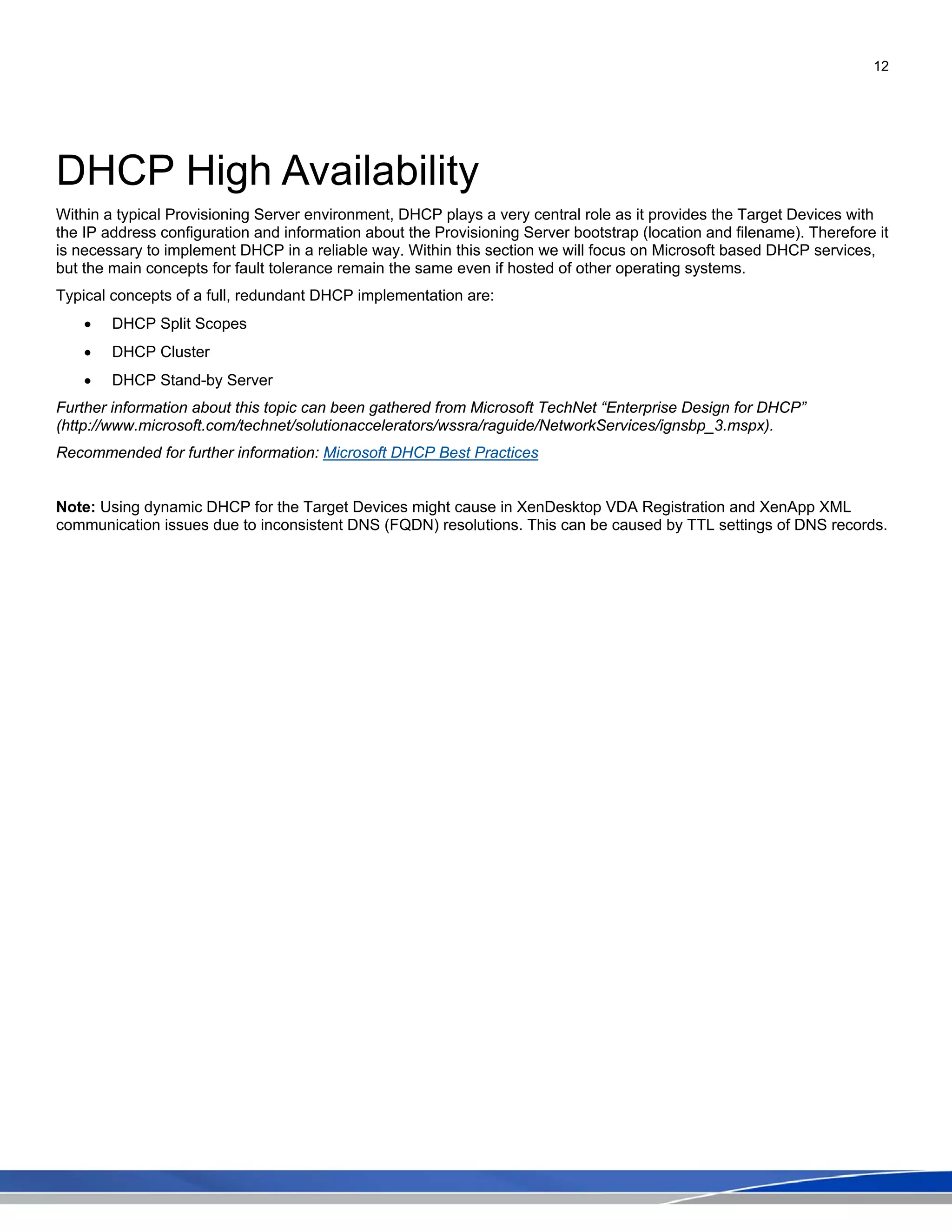 12
DHCP High Availability
Within a typical Provisioning Server environment, DHCP plays a very central role as it provides the Target Devices with
the IP address configuration and information about the Provisioning Server bootstrap (location and filename). Therefore it
is necessary to implement DHCP in a reliable way. Within this section we will focus on Microsoft based DHCP services,
but the main concepts for fault tolerance remain the same even if hosted of other operating systems.
Typical concepts of a full, redundant DHCP implementation are:
• DHCP Split Scopes
• DHCP Cluster
• DHCP Stand-by Server
Further information about this topic can been gathered from Microsoft TechNet “Enterprise Design for DHCP”
(http://www.microsoft.com/technet/solutionaccelerators/wssra/raguide/NetworkServices/ignsbp_3.mspx).
Recommended for further information: Microsoft DHCP Best Practices
Note: Using dynamic DHCP for the Target Devices might cause in XenDesktop VDA Registration and XenApp XML
communication issues due to inconsistent DNS (FQDN) resolutions. This can be caused by TTL settings of DNS records.
 