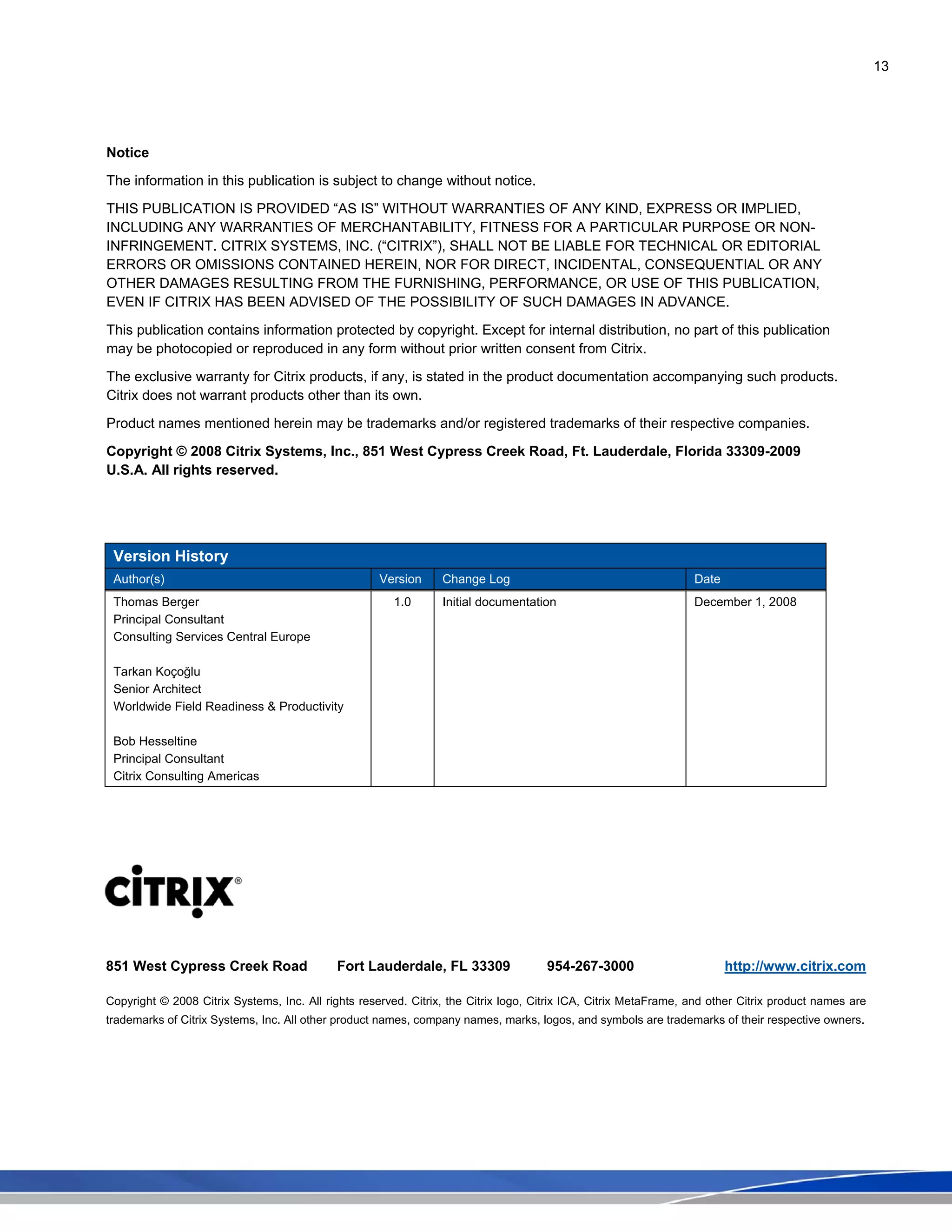 13
Notice
The information in this publication is subject to change without notice.
THIS PUBLICATION IS PROVIDED “AS IS” WITHOUT WARRANTIES OF ANY KIND, EXPRESS OR IMPLIED,
INCLUDING ANY WARRANTIES OF MERCHANTABILITY, FITNESS FOR A PARTICULAR PURPOSE OR NON-
INFRINGEMENT. CITRIX SYSTEMS, INC. (“CITRIX”), SHALL NOT BE LIABLE FOR TECHNICAL OR EDITORIAL
ERRORS OR OMISSIONS CONTAINED HEREIN, NOR FOR DIRECT, INCIDENTAL, CONSEQUENTIAL OR ANY
OTHER DAMAGES RESULTING FROM THE FURNISHING, PERFORMANCE, OR USE OF THIS PUBLICATION,
EVEN IF CITRIX HAS BEEN ADVISED OF THE POSSIBILITY OF SUCH DAMAGES IN ADVANCE.
This publication contains information protected by copyright. Except for internal distribution, no part of this publication
may be photocopied or reproduced in any form without prior written consent from Citrix.
The exclusive warranty for Citrix products, if any, is stated in the product documentation accompanying such products.
Citrix does not warrant products other than its own.
Product names mentioned herein may be trademarks and/or registered trademarks of their respective companies.
Copyright © 2008 Citrix Systems, Inc., 851 West Cypress Creek Road, Ft. Lauderdale, Florida 33309-2009
U.S.A. All rights reserved.
Version History
Author(s) Version Change Log Date
Thomas Berger
Principal Consultant
Consulting Services Central Europe
Tarkan Koçoğlu
Senior Architect
Worldwide Field Readiness & Productivity
Bob Hesseltine
Principal Consultant
Citrix Consulting Americas
1.0 Initial documentation December 1, 2008
851 West Cypress Creek Road Fort Lauderdale, FL 33309 954-267-3000 http://www.citrix.com
Copyright © 2008 Citrix Systems, Inc. All rights reserved. Citrix, the Citrix logo, Citrix ICA, Citrix MetaFrame, and other Citrix product names are
trademarks of Citrix Systems, Inc. All other product names, company names, marks, logos, and symbols are trademarks of their respective owners.
 