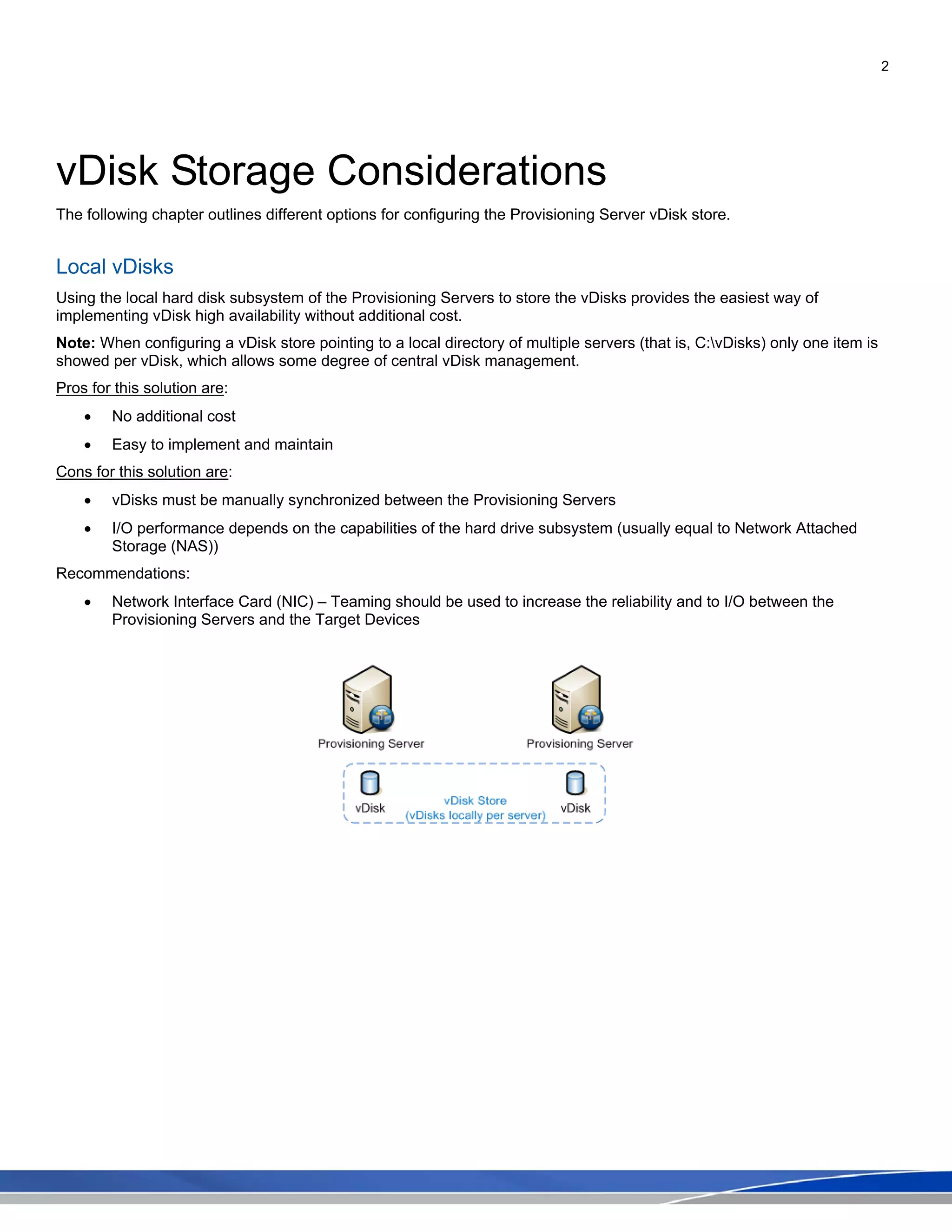 2
vDisk Storage Considerations
The following chapter outlines different options for configuring the Provisioning Server vDisk store.
Local vDisks
Using the local hard disk subsystem of the Provisioning Servers to store the vDisks provides the easiest way of
implementing vDisk high availability without additional cost.
Note: When configuring a vDisk store pointing to a local directory of multiple servers (that is, C:vDisks) only one item is
showed per vDisk, which allows some degree of central vDisk management.
Pros for this solution are:
• No additional cost
• Easy to implement and maintain
Cons for this solution are:
• vDisks must be manually synchronized between the Provisioning Servers
• I/O performance depends on the capabilities of the hard drive subsystem (usually equal to Network Attached
Storage (NAS))
Recommendations:
• Network Interface Card (NIC) – Teaming should be used to increase the reliability and to I/O between the
Provisioning Servers and the Target Devices
 