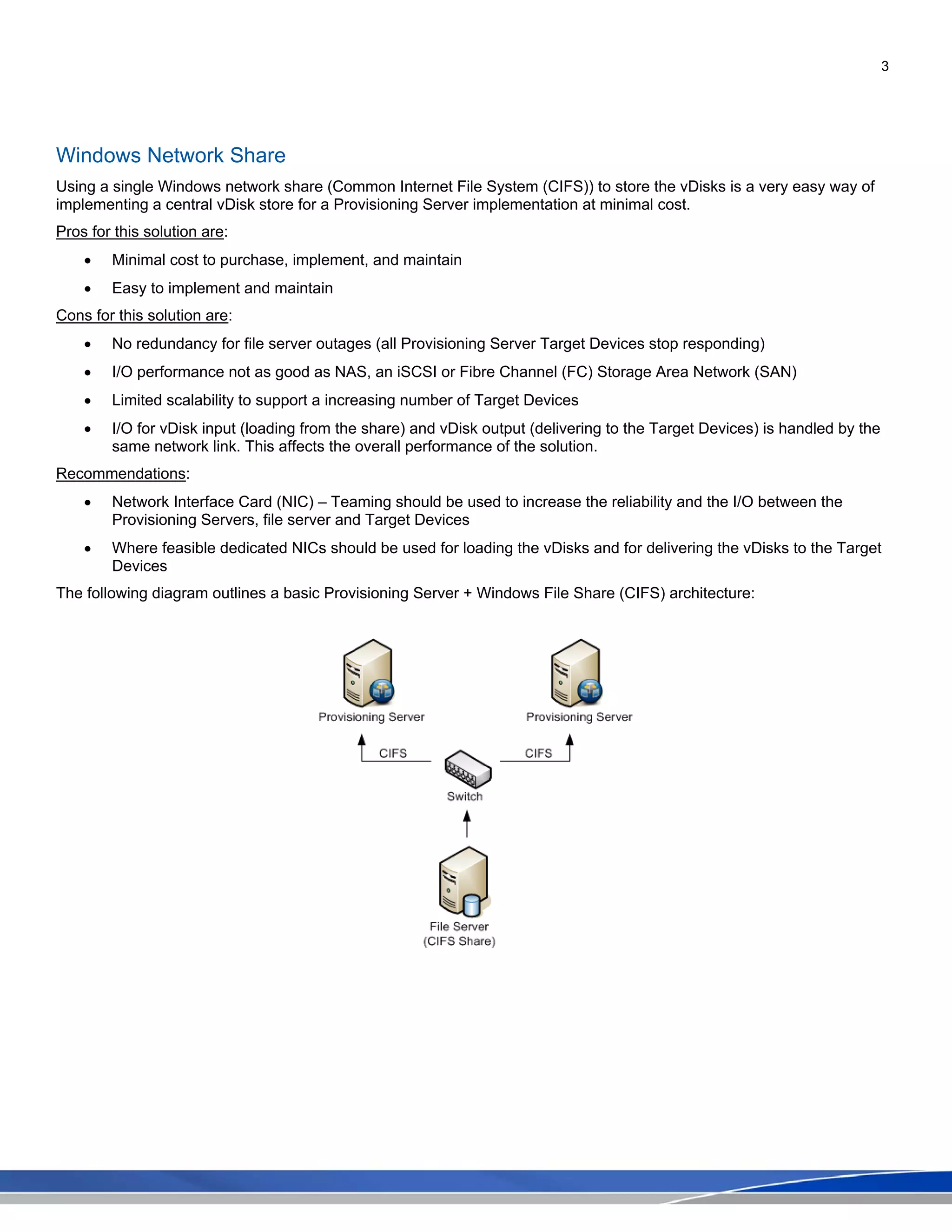 3
Windows Network Share
Using a single Windows network share (Common Internet File System (CIFS)) to store the vDisks is a very easy way of
implementing a central vDisk store for a Provisioning Server implementation at minimal cost.
Pros for this solution are:
• Minimal cost to purchase, implement, and maintain
• Easy to implement and maintain
Cons for this solution are:
• No redundancy for file server outages (all Provisioning Server Target Devices stop responding)
• I/O performance not as good as NAS, an iSCSI or Fibre Channel (FC) Storage Area Network (SAN)
• Limited scalability to support a increasing number of Target Devices
• I/O for vDisk input (loading from the share) and vDisk output (delivering to the Target Devices) is handled by the
same network link. This affects the overall performance of the solution.
Recommendations:
• Network Interface Card (NIC) – Teaming should be used to increase the reliability and the I/O between the
Provisioning Servers, file server and Target Devices
• Where feasible dedicated NICs should be used for loading the vDisks and for delivering the vDisks to the Target
Devices
The following diagram outlines a basic Provisioning Server + Windows File Share (CIFS) architecture:
 