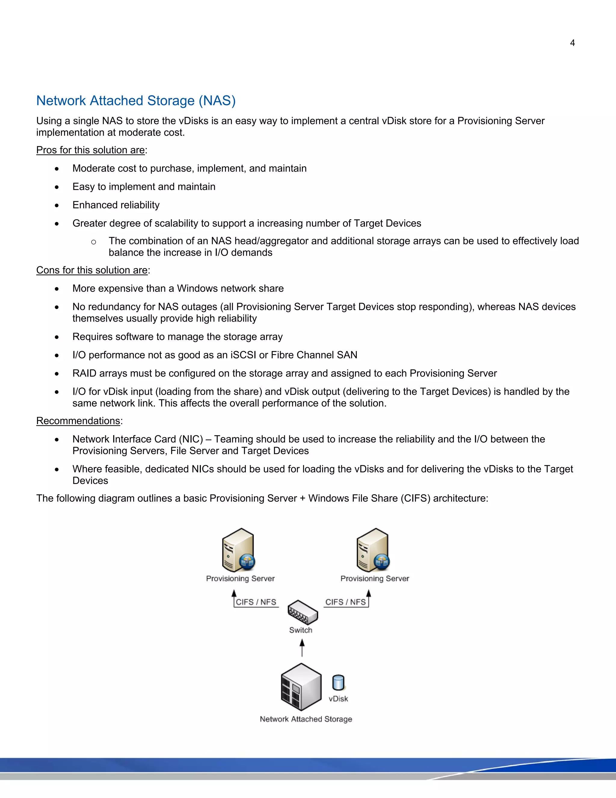 4
Network Attached Storage (NAS)
Using a single NAS to store the vDisks is an easy way to implement a central vDisk store for a Provisioning Server
implementation at moderate cost.
Pros for this solution are:
• Moderate cost to purchase, implement, and maintain
• Easy to implement and maintain
• Enhanced reliability
• Greater degree of scalability to support a increasing number of Target Devices
o The combination of an NAS head/aggregator and additional storage arrays can be used to effectively load
balance the increase in I/O demands
Cons for this solution are:
• More expensive than a Windows network share
• No redundancy for NAS outages (all Provisioning Server Target Devices stop responding), whereas NAS devices
themselves usually provide high reliability
• Requires software to manage the storage array
• I/O performance not as good as an iSCSI or Fibre Channel SAN
• RAID arrays must be configured on the storage array and assigned to each Provisioning Server
• I/O for vDisk input (loading from the share) and vDisk output (delivering to the Target Devices) is handled by the
same network link. This affects the overall performance of the solution.
Recommendations:
• Network Interface Card (NIC) – Teaming should be used to increase the reliability and the I/O between the
Provisioning Servers, File Server and Target Devices
• Where feasible, dedicated NICs should be used for loading the vDisks and for delivering the vDisks to the Target
Devices
The following diagram outlines a basic Provisioning Server + Windows File Share (CIFS) architecture:
 