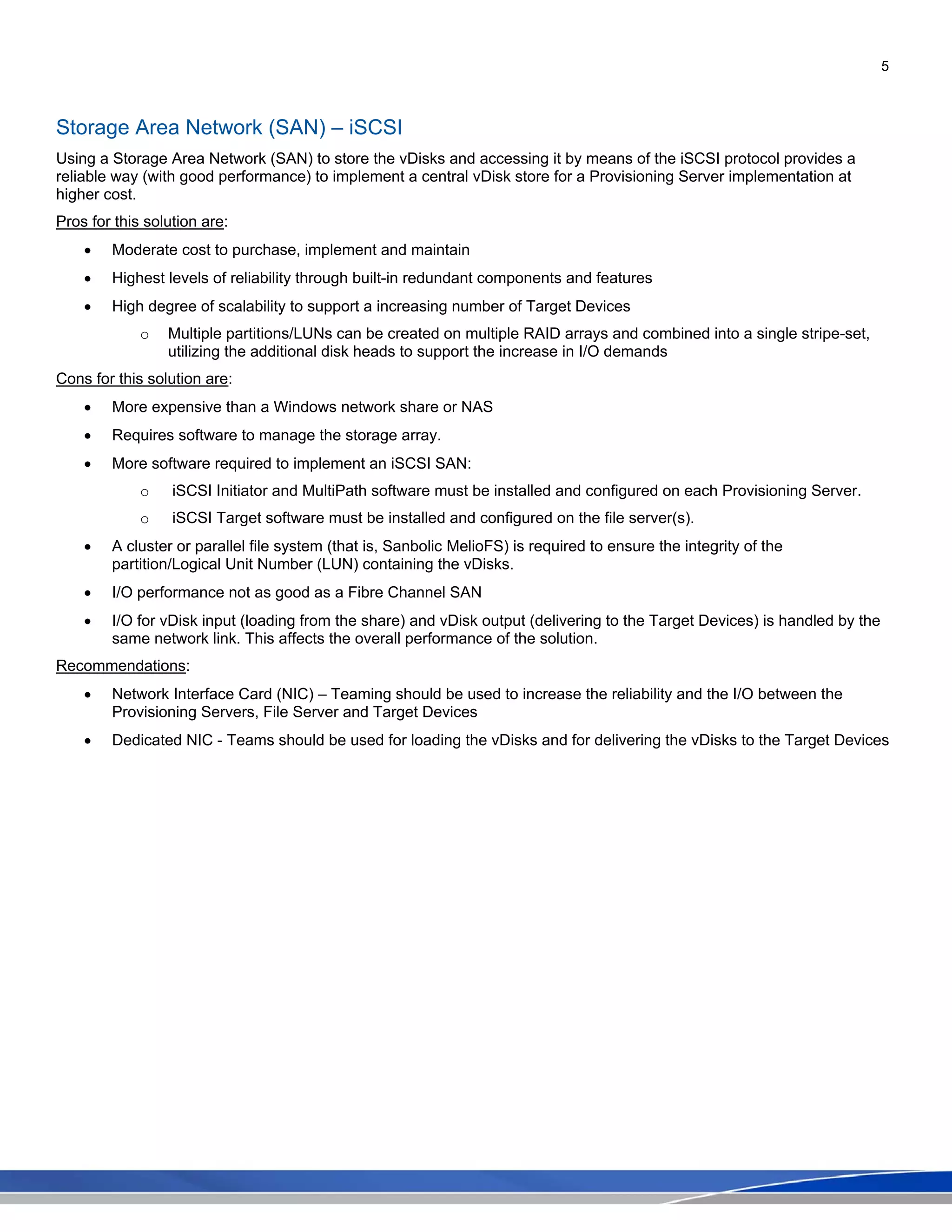 5
Storage Area Network (SAN) – iSCSI
Using a Storage Area Network (SAN) to store the vDisks and accessing it by means of the iSCSI protocol provides a
reliable way (with good performance) to implement a central vDisk store for a Provisioning Server implementation at
higher cost.
Pros for this solution are:
• Moderate cost to purchase, implement and maintain
• Highest levels of reliability through built-in redundant components and features
• High degree of scalability to support a increasing number of Target Devices
o Multiple partitions/LUNs can be created on multiple RAID arrays and combined into a single stripe-set,
utilizing the additional disk heads to support the increase in I/O demands
Cons for this solution are:
• More expensive than a Windows network share or NAS
• Requires software to manage the storage array.
• More software required to implement an iSCSI SAN:
o iSCSI Initiator and MultiPath software must be installed and configured on each Provisioning Server.
o iSCSI Target software must be installed and configured on the file server(s).
• A cluster or parallel file system (that is, Sanbolic MelioFS) is required to ensure the integrity of the
partition/Logical Unit Number (LUN) containing the vDisks.
• I/O performance not as good as a Fibre Channel SAN
• I/O for vDisk input (loading from the share) and vDisk output (delivering to the Target Devices) is handled by the
same network link. This affects the overall performance of the solution.
Recommendations:
• Network Interface Card (NIC) – Teaming should be used to increase the reliability and the I/O between the
Provisioning Servers, File Server and Target Devices
• Dedicated NIC - Teams should be used for loading the vDisks and for delivering the vDisks to the Target Devices
 