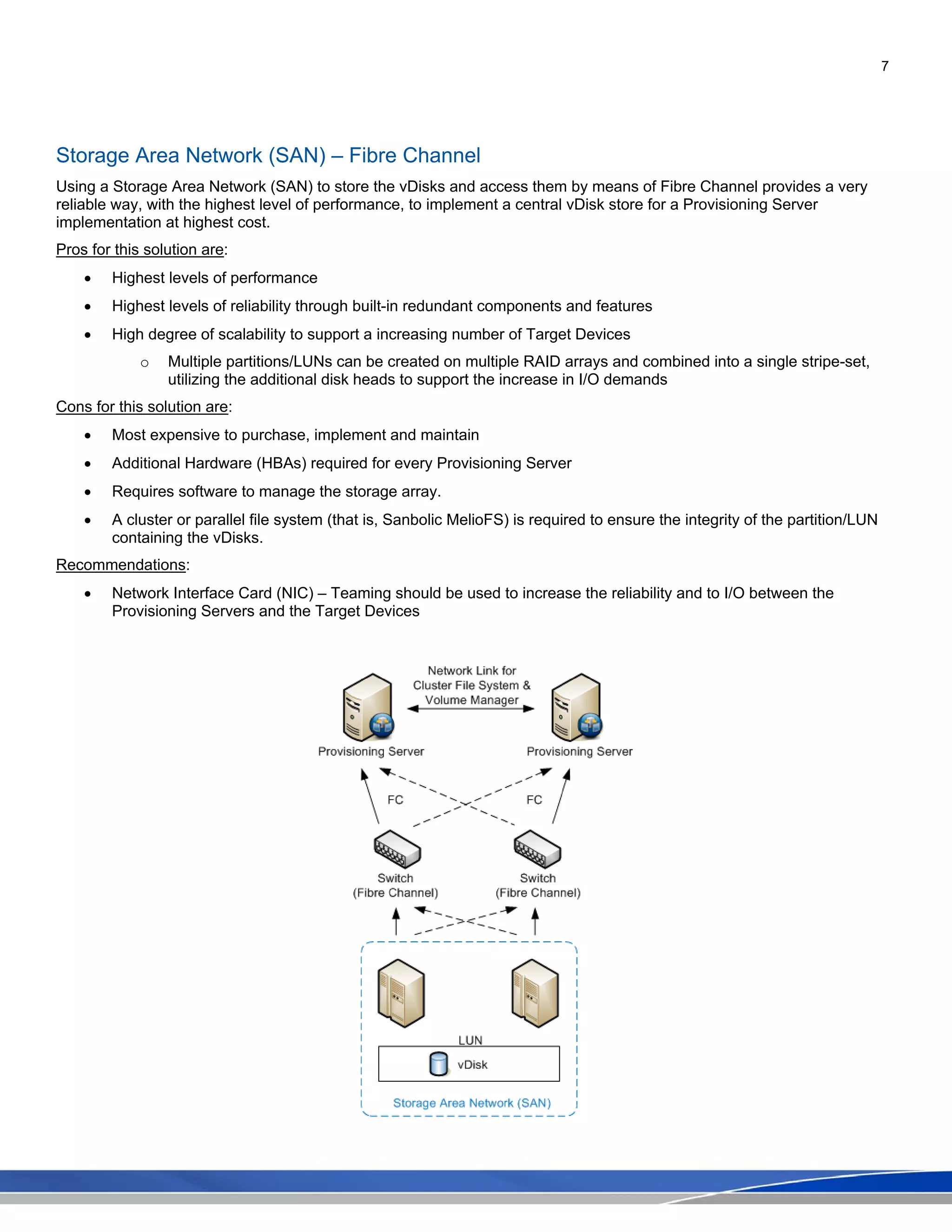 7
Storage Area Network (SAN) – Fibre Channel
Using a Storage Area Network (SAN) to store the vDisks and access them by means of Fibre Channel provides a very
reliable way, with the highest level of performance, to implement a central vDisk store for a Provisioning Server
implementation at highest cost.
Pros for this solution are:
• Highest levels of performance
• Highest levels of reliability through built-in redundant components and features
• High degree of scalability to support a increasing number of Target Devices
o Multiple partitions/LUNs can be created on multiple RAID arrays and combined into a single stripe-set,
utilizing the additional disk heads to support the increase in I/O demands
Cons for this solution are:
• Most expensive to purchase, implement and maintain
• Additional Hardware (HBAs) required for every Provisioning Server
• Requires software to manage the storage array.
• A cluster or parallel file system (that is, Sanbolic MelioFS) is required to ensure the integrity of the partition/LUN
containing the vDisks.
Recommendations:
• Network Interface Card (NIC) – Teaming should be used to increase the reliability and to I/O between the
Provisioning Servers and the Target Devices
 
