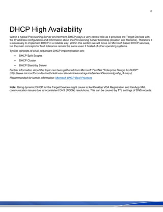 12
DHCP High Availability
Within a typical Provisioning Server environment, DHCP plays a very central role as it provides the Target Devices with
the IP address configuration and information about the Provisioning Server bootstrap (location and filename). Therefore it
is necessary to implement DHCP in a reliable way. Within this section we will focus on Microsoft based DHCP services,
but the main concepts for fault tolerance remain the same even if hosted of other operating systems.
Typical concepts of a full, redundant DHCP implementation are:
• DHCP Split Scopes
• DHCP Cluster
• DHCP Stand-by Server
Further information about this topic can been gathered from Microsoft TechNet “Enterprise Design for DHCP”
(http://www.microsoft.com/technet/solutionaccelerators/wssra/raguide/NetworkServices/ignsbp_3.mspx).
Recommended for further information: Microsoft DHCP Best Practices
Note: Using dynamic DHCP for the Target Devices might cause in XenDesktop VDA Registration and XenApp XML
communication issues due to inconsistent DNS (FQDN) resolutions. This can be caused by TTL settings of DNS records.
 