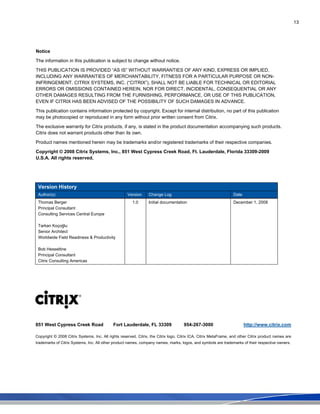 13
Notice
The information in this publication is subject to change without notice.
THIS PUBLICATION IS PROVIDED “AS IS” WITHOUT WARRANTIES OF ANY KIND, EXPRESS OR IMPLIED,
INCLUDING ANY WARRANTIES OF MERCHANTABILITY, FITNESS FOR A PARTICULAR PURPOSE OR NON-
INFRINGEMENT. CITRIX SYSTEMS, INC. (“CITRIX”), SHALL NOT BE LIABLE FOR TECHNICAL OR EDITORIAL
ERRORS OR OMISSIONS CONTAINED HEREIN, NOR FOR DIRECT, INCIDENTAL, CONSEQUENTIAL OR ANY
OTHER DAMAGES RESULTING FROM THE FURNISHING, PERFORMANCE, OR USE OF THIS PUBLICATION,
EVEN IF CITRIX HAS BEEN ADVISED OF THE POSSIBILITY OF SUCH DAMAGES IN ADVANCE.
This publication contains information protected by copyright. Except for internal distribution, no part of this publication
may be photocopied or reproduced in any form without prior written consent from Citrix.
The exclusive warranty for Citrix products, if any, is stated in the product documentation accompanying such products.
Citrix does not warrant products other than its own.
Product names mentioned herein may be trademarks and/or registered trademarks of their respective companies.
Copyright © 2008 Citrix Systems, Inc., 851 West Cypress Creek Road, Ft. Lauderdale, Florida 33309-2009
U.S.A. All rights reserved.
Version History
Author(s) Version Change Log Date
Thomas Berger
Principal Consultant
Consulting Services Central Europe
Tarkan Koçoğlu
Senior Architect
Worldwide Field Readiness & Productivity
Bob Hesseltine
Principal Consultant
Citrix Consulting Americas
1.0 Initial documentation December 1, 2008
851 West Cypress Creek Road Fort Lauderdale, FL 33309 954-267-3000 http://www.citrix.com
Copyright © 2008 Citrix Systems, Inc. All rights reserved. Citrix, the Citrix logo, Citrix ICA, Citrix MetaFrame, and other Citrix product names are
trademarks of Citrix Systems, Inc. All other product names, company names, marks, logos, and symbols are trademarks of their respective owners.
 