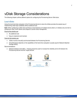 2
vDisk Storage Considerations
The following chapter outlines different options for configuring the Provisioning Server vDisk store.
Local vDisks
Using the local hard disk subsystem of the Provisioning Servers to store the vDisks provides the easiest way of
implementing vDisk high availability without additional cost.
Note: When configuring a vDisk store pointing to a local directory of multiple servers (that is, C:vDisks) only one item is
showed per vDisk, which allows some degree of central vDisk management.
Pros for this solution are:
• No additional cost
• Easy to implement and maintain
Cons for this solution are:
• vDisks must be manually synchronized between the Provisioning Servers
• I/O performance depends on the capabilities of the hard drive subsystem (usually equal to Network Attached
Storage (NAS))
Recommendations:
• Network Interface Card (NIC) – Teaming should be used to increase the reliability and to I/O between the
Provisioning Servers and the Target Devices
 
