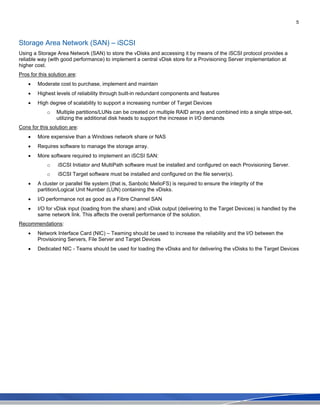 5
Storage Area Network (SAN) – iSCSI
Using a Storage Area Network (SAN) to store the vDisks and accessing it by means of the iSCSI protocol provides a
reliable way (with good performance) to implement a central vDisk store for a Provisioning Server implementation at
higher cost.
Pros for this solution are:
• Moderate cost to purchase, implement and maintain
• Highest levels of reliability through built-in redundant components and features
• High degree of scalability to support a increasing number of Target Devices
o Multiple partitions/LUNs can be created on multiple RAID arrays and combined into a single stripe-set,
utilizing the additional disk heads to support the increase in I/O demands
Cons for this solution are:
• More expensive than a Windows network share or NAS
• Requires software to manage the storage array.
• More software required to implement an iSCSI SAN:
o iSCSI Initiator and MultiPath software must be installed and configured on each Provisioning Server.
o iSCSI Target software must be installed and configured on the file server(s).
• A cluster or parallel file system (that is, Sanbolic MelioFS) is required to ensure the integrity of the
partition/Logical Unit Number (LUN) containing the vDisks.
• I/O performance not as good as a Fibre Channel SAN
• I/O for vDisk input (loading from the share) and vDisk output (delivering to the Target Devices) is handled by the
same network link. This affects the overall performance of the solution.
Recommendations:
• Network Interface Card (NIC) – Teaming should be used to increase the reliability and the I/O between the
Provisioning Servers, File Server and Target Devices
• Dedicated NIC - Teams should be used for loading the vDisks and for delivering the vDisks to the Target Devices
 