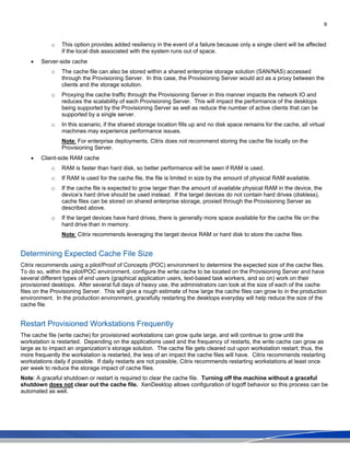 9
o This option provides added resiliency in the event of a failure because only a single client will be affected
if the local disk associated with the system runs out of space.
• Server-side cache
o The cache file can also be stored within a shared enterprise storage solution (SAN/NAS) accessed
through the Provisioning Server. In this case, the Provisioning Server would act as a proxy between the
clients and the storage solution.
o Proxying the cache traffic through the Provisioning Server in this manner impacts the network IO and
reduces the scalability of each Provisioning Server. This will impact the performance of the desktops
being supported by the Provisioning Server as well as reduce the number of active clients that can be
supported by a single server.
o In this scenario, if the shared storage location fills up and no disk space remains for the cache, all virtual
machines may experience performance issues.
Note: For enterprise deployments, Citrix does not recommend storing the cache file locally on the
Provisioning Server.
• Client-side RAM cache
o RAM is faster than hard disk, so better performance will be seen if RAM is used.
o If RAM is used for the cache file, the file is limited in size by the amount of physical RAM available.
o If the cache file is expected to grow larger than the amount of available physical RAM in the device, the
device’s hard drive should be used instead. If the target devices do not contain hard drives (diskless),
cache files can be stored on shared enterprise storage, proxied through the Provisioning Server as
described above.
o If the target devices have hard drives, there is generally more space available for the cache file on the
hard drive than in memory.
Note: Citrix recommends leveraging the target device RAM or hard disk to store the cache files.
Determining Expected Cache File Size
Citrix recommends using a pilot/Proof of Concepts (POC) environment to determine the expected size of the cache files.
To do so, within the pilot/POC environment, configure the write cache to be located on the Provisioning Server and have
several different types of end users (graphical application users, text-based task workers, and so on) work on their
provisioned desktops. After several full days of heavy use, the administrators can look at the size of each of the cache
files on the Provisioning Server. This will give a rough estimate of how large the cache files can grow to in the production
environment. In the production environment, gracefully restarting the desktops everyday will help reduce the size of the
cache file.
Restart Provisioned Workstations Frequently
The cache file (write cache) for provisioned workstations can grow quite large, and will continue to grow until the
workstation is restarted. Depending on the applications used and the frequency of restarts, the write cache can grow as
large as to impact an organization’s storage solution. The cache file gets cleared out upon workstation restart; thus, the
more frequently the workstation is restarted, the less of an impact the cache files will have. Citrix recommends restarting
workstations daily if possible. If daily restarts are not possible, Citrix recommends restarting workstations at least once
per week to reduce the storage impact of cache files.
Note: A graceful shutdown or restart is required to clear the cache file. Turning off the machine without a graceful
shutdown does not clear out the cache file. XenDesktop allows configuration of logoff behavior so this process can be
automated as well.
 