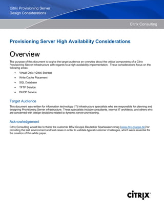 Citrix Consulting
Provisioning Server High Availability Considerations
Overview
The purpose of this document is to give the target audience an overview about the critical components of a Citrix
Provisioning Server infrastructure with regards to a high availability implementation. These considerations focus on the
following areas:
• Virtual Disk (vDisk) Storage
• Write Cache Placement
• SQL Database
• TFTP Service
• DHCP Service
Target Audience
This document was written for information technology (IT) infrastructure specialists who are responsible for planning and
designing Provisioning Server infrastructure. These specialists include consultants, internal IT architects, and others who
are concerned with design decisions related to dynamic server provisioning.
Acknowledgement
Citrix Consulting would like to thank the customer DSV-Gruppe Deutscher Sparkassenverlag (www.dsv-gruppe.de) for
providing the test environment and test cases in order to validate typical customer challenges, which were essential for
the creation of this white paper.
Citrix Provisioning Server
Design Considerations
 