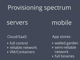 Provisioning spectrum
servers
Cloud/SaaS:
‣ full control
‣ reliable network
‣ VM/Containers
mobile
App stores:
‣ walled garden
‣ semi-reliable
network
‣ full binaries
 