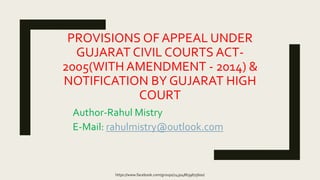 PROVISIONS OF APPEAL UNDER
GUJARAT CIVIL COURTS ACT-
2005(WITH AMENDMENT - 2014) &
NOTIFICATION BY GUJARAT HIGH
COURT
Author-Rahul Mistry
E-Mail: rahulmistry@outlook.com
https://www.facebook.com/groups/243048639675600/
 