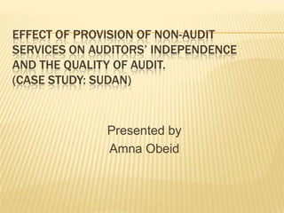 EFFECT OF PROVISION OF NON-AUDIT
SERVICES ON AUDITORS’ INDEPENDENCE
AND THE QUALITY OF AUDIT.
(CASE STUDY: SUDAN)

Presented by
Amna Obeid

 