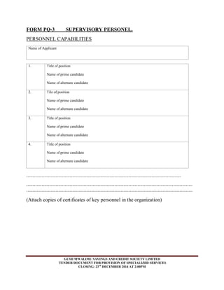 FORM PQ-3 SUPERVISORY PERSONEL. 
PERSONNEL CAPABILITIES 
Name of Applicant 
GUSII MWALIMU SAVINGS AND CREDIT SOCIETY LIMITED 
TENDER DOCUMENT FOR PROVISION OF SPECIALIZED SERVICES 
CLOSING: 23rd DECEMBER 2014 AT 2:00PM 
1. Title of position 
Name of prime candidate 
Name of alternate candidate 
2. Tile of position 
Name of prime candidate 
Name of alternate candidate 
3. Title of position 
Name of prime candidate 
Name of alternate candidate 
4. Title of position 
Name of prime candidate 
Name of alternate candidate 
......................................................................................................................... 
.................................................................................................................................. 
.................................................................................................................................. 
(Attach copies of certificates of key personnel in the organization) 
 