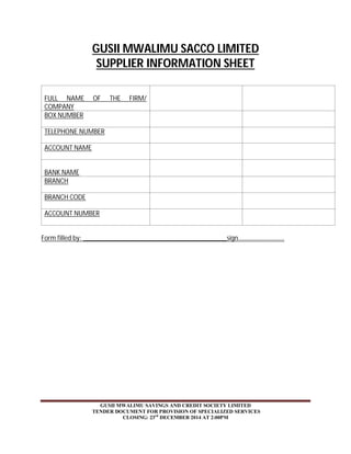 GUSII MWALIMU SACCO LIMITED 
SUPPLIER INFORMATION SHEET 
FULL NAME OF THE FIRM/ 
COMPANY 
BOX NUMBER 
TELEPHONE NUMBER 
ACCOUNT NAME 
GUSII MWALIMU SAVINGS AND CREDIT SOCIETY LIMITED 
TENDER DOCUMENT FOR PROVISION OF SPECIALIZED SERVICES 
CLOSING: 23rd DECEMBER 2014 AT 2:00PM 
BANK NAME 
BRANCH 
BRANCH CODE 
ACCOUNT NUMBER 
Form filled by: __________________________________________sign……………………….. 
 