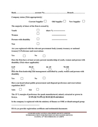 Bank…………………………account No………………………………Branch……………… 
Company status [Tick appropriately] 
Current Supplier Old Supplier New Supplier 
The majority of share of the firm is owned by 
Youth share % ------------------ 
Women ---------------------- 
Persons with disability ------------------------ 
Non 
Are you registered with the relevant government body (county treasury or national 
treasury?) Preference and reservations 
Yes No 
Does the firm have at least seventy percent membership of youth, women and person with 
disability (Tick where applicable) 
0-29 30-45 46- 69 70-100 
Does the firm leadership and management controlled by youth, women and persons with 
disability 
Yes No 
Have you heard about public procurement and disposal (preference and reservation) 
regulation 2013? 
YES NO 
The 15 % margin of preference for goods manufactured, mined, extracted or grown in 
Kenya. 0-14% (b) 15-29% (c) 30-44 (d) 45 and above 
Is the company is registered with the ministry of finance or SME or disadvantaged group 
_____________________________ 
If it is yes provide registration certificate and testimonial documents 
GUSII MWALIMU SAVINGS AND CREDIT SOCIETY LIMITED 
TENDER DOCUMENT FOR PROVISION OF SPECIALIZED SERVICES 
CLOSING: 23rd DECEMBER 2014 AT 2:00PM 
 