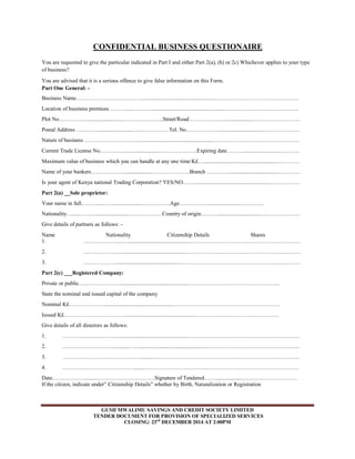 CONFIDENTIAL BUSINESS QUESTIONAIRE 
You are requested to give the particular indicated in Part I and either Part 2(a), (b) or 2c) Whichever applies to your type 
of business? 
You are advised that it is a serious offence to give false information on this Form. 
Part One General: - 
Business Name……………………………….....................................................……………………………………… 
Location of business premises………......……….....................................................………………………………….. 
Plot No…………….........................…………………..Street/Road………………......................…………………….. 
Postal Address …………........................…...……………Tel. No………………..............................………………… 
Nature of business ………………………….....................................................……………………………………….. 
Current Trade License No…………............................………………..Expiring date………..........................……….. 
Maximum value of business which you can handle at any one time:K£….....................................................………… 
Name of your bankers………………...................…………………Branch …………...................................………… 
Is your agent of Kenya national Trading Corporation? YES/NO…..….....................................................……………. 
Part 2(a) __Sole proprietor: 
Your name in full………...…….....................……………Age…………….......................………….. 
Nationality….....……….......................……………… Country of origin………..............................…………………. 
Give details of partners as follows: - 
Name Nationality Citizenship Details Shares 
1. ………………....….............................................…………………………………………………… 
2. ………………….............................................……………………………………………………… 
3. ……………….............................................………………………………………………………… 
Part 2(c) ___Registered Company: 
Private or public…..……………….................................................………………………………………….. 
State the nominal and issued capital of the company 
Nominal K£………………...................................................…………………………………………………. 
Issued K£……………………………..................................................………………………………………. 
Give details of all directors as follows: 
1. ………………………….................................................…………………………………………………….. 
2. ………………………............…….................................................………………………………………….. 
3. …………………………………….........…………………………………………………………………….. 
4. ………………………………….......………………………………………………………………………… 
Date……………….........………………………….Signature of Tendered……...................………………………… 
If the citizen, indicate under” Citizenship Details” whether by Birth, Naturalization or Registration 
GUSII MWALIMU SAVINGS AND CREDIT SOCIETY LIMITED 
TENDER DOCUMENT FOR PROVISION OF SPECIALIZED SERVICES 
CLOSING: 23rd DECEMBER 2014 AT 2:00PM 
 