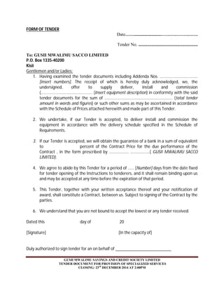 GUSII MWALIMU SAVINGS AND CREDIT SOCIETY LIMITED 
TENDER DOCUMENT FOR PROVISION OF SPECIALIZED SERVICES 
CLOSING: 23rd DECEMBER 2014 AT 2:00PM 
FORM OF TENDER 
Date…….........................……………………. 
Tender No. ...................................................... 
To: GUSII MWALIMU SACCO LIMITED 
P.O. Box 1335-40200 
Kisii 
Gentlemen and/or Ladies: 
1. Having examined the tender documents including Addenda Nos. ………………………………. 
[insert numbers]. The receipt of which is hereby duly acknowledged, we, the 
undersigned, offer to supply deliver, install and commission 
(…………………………………………… (Insert equipment description) in conformity with the said 
tender documents for the sum of …………………………………………………………. (total tender 
amount in words and figures) or such other sums as may be ascertained in accordance 
with the Schedule of Prices attached herewith and made part of this Tender. 
2. We undertake, if our Tender is accepted, to deliver install and commission the 
equipment in accordance with the delivery schedule specified in the Schedule of 
Requirements. 
3. If our Tender is accepted, we will obtain the guarantee of a bank in a sum of equivalent 
to percent of the Contract Price for the due performance of the 
Contract , in the form prescribed by ………………. ……………….( GUSII MWALIMU SACCO 
LIMITED). 
4. We agree to abide by this Tender for a period of …… [Number] days from the date fixed 
for tender opening of the Instructions to tenderers, and it shall remain binding upon us 
and may be accepted at any time before the expiration of that period. 
5. This Tender, together with your written acceptance thereof and your notification of 
award, shall constitute a Contract, between us. Subject to signing of the Contract by the 
parties. 
6. We understand that you are not bound to accept the lowest or any tender received. 
Dated this day of 20 
[Signature] [In the capacity of] 
Duly authorized to sign tender for an on behalf of 
 