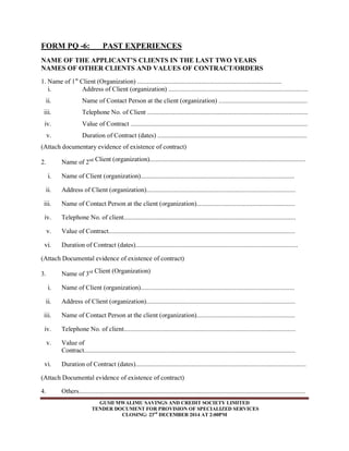 FORM PQ -6: PAST EXPERIENCES 
NAME OF THE APPLICANT’S CLIENTS IN THE LAST TWO YEARS 
NAMES OF OTHER CLIENTS AND VALUES OF CONTRACT/ORDERS 
1. Name of 1st Client (Organization) ........................................................................................ 
i. Address of Client (organization) ..................................................................................... 
ii. Name of Contact Person at the client (organization) ...................................................... 
iii. Telephone No. of Client .................................................................................................. 
iv. Value of Contract ............................................................................................................ 
v. Duration of Contract (dates) ........................................................................................... 
(Attach documentary evidence of existence of contract) 
2. Name of 2nd Client (organization)............................................................................................... 
i. Name of Client (organization).............................................................................................. 
ii. Address of Client (organization)........................................................................................... 
iii. Name of Contact Person at the client (organization)............................................................ 
iv. Telephone No. of client......................................................................................................... 
v. Value of Contract.................................................................................................................. 
vi. Duration of Contract (dates)................................................................................................... 
(Attach Documental evidence of existence of contract) 
3. Name of 3rd Client (Organization) 
i. Name of Client (organization).............................................................................................. 
ii. Address of Client (organization)........................................................................................... 
iii. Name of Contact Person at the client (organization)............................................................ 
iv. Telephone No. of client......................................................................................................... 
v. Value of 
Contract................................................................................................................................. 
vi. Duration of Contract (dates)........................................................................................................ 
(Attach Documental evidence of existence of contract) 
4. Others.......................................................................................................................................... 
GUSII MWALIMU SAVINGS AND CREDIT SOCIETY LIMITED 
TENDER DOCUMENT FOR PROVISION OF SPECIALIZED SERVICES 
CLOSING: 23rd DECEMBER 2014 AT 2:00PM 
 