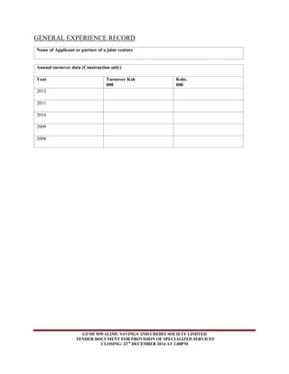 GENERAL EXPERIENCE RECORD 
Name of Applicant or partner of a joint venture 
Annual turnover data (Construction only) 
Year 
Turnover Ksh 
000 
Kshs. 
000 
GUSII MWALIMU SAVINGS AND CREDIT SOCIETY LIMITED 
TENDER DOCUMENT FOR PROVISION OF SPECIALIZED SERVICES 
CLOSING: 23rd DECEMBER 2014 AT 2:00PM 
2012 
2011 
2010 
2009 
2008 
 