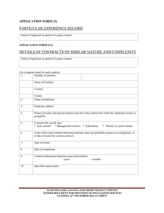 APPLICATION FORM (3) 
PARTICULAR EXPERIENCE RECORD 
Name of Applicant or partner of a joint venture 
APPLICATION FORM (3A) 
DETAILS OF CONTRACTS OF SIMILAR NATURE AND COMPLEXITY 
Name of Applicant or partner of a joint venture 
Use a separate sheet for each contract. 
1. Number of contract 
GUSII MWALIMU SAVINGS AND CREDIT SOCIETY LIMITED 
TENDER DOCUMENT FOR PROVISION OF SPECIALIZED SERVICES 
CLOSING: 23rd DECEMBER 2014 AT 2:00PM 
Name of Contract 
Country 
County 
2. Name of employer 
3. Employer address 
4. Nature of works and special features relevant to the contract for which the Applicant wishes to 
prequalify 
5. Contract role (check one) 
* Sole contract * Management contract * Subcontract * Partner in a joint venture 
6. Value of the total contract/subcontract/partner share (in specified currencies at completion, or 
at date of award for current contract) 
7. Date of award 
8. Date of completion 
9. Contract/subcontract duration (years and months) 
- years - months 
10 Specified requirements 
 