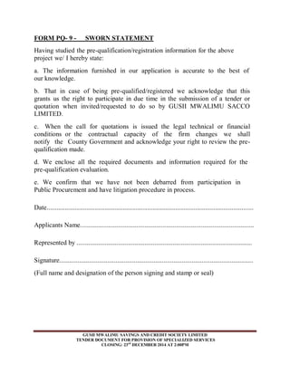 FORM PQ- 9 - SWORN STATEMENT 
Having studied the pre-qualification/registration information for the above 
project we/ I hereby state: 
a. The information furnished in our application is accurate to the best of 
our knowledge. 
b. That in case of being pre-qualified/registered we acknowledge that this 
grants us the right to participate in due time in the submission of a tender or 
quotation when invited/requested to do so by GUSII MWALIMU SACCO 
LIMITED. 
c. When the call for quotations is issued the legal technical or financial 
conditions or the contractual capacity of the firm changes we shall 
notify the County Government and acknowledge your right to review the pre-qualification 
GUSII MWALIMU SAVINGS AND CREDIT SOCIETY LIMITED 
TENDER DOCUMENT FOR PROVISION OF SPECIALIZED SERVICES 
CLOSING: 23rd DECEMBER 2014 AT 2:00PM 
made. 
d. We enclose all the required documents and information required for the 
pre-qualification evaluation. 
e. We confirm that we have not been debarred from participation in 
Public Procurement and have litigation procedure in process. 
Date............................................................................................................................. 
Applicants Name......................................................................................................... 
Represented by .......................................................................................................... 
Signature..................................................................................................................... 
(Full name and designation of the person signing and stamp or seal) 
 