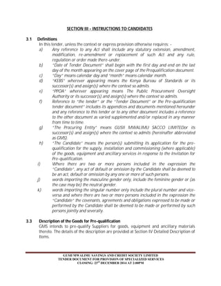 SECTION III - INSTRUCTIONS TO CANDIDATES 
GUSII MWALIMU SAVINGS AND CREDIT SOCIETY LIMITED 
TENDER DOCUMENT FOR PROVISION OF SPECIALIZED SERVICES 
CLOSING: 23rd DECEMBER 2014 AT 2:00PM 
3.1 Definitions 
In this tender, unless the context or express provision otherwise requires: - 
a) Any reference to any Act shall include any statutory extension, amendment, 
modification, re-amendment or replacement of such Act and any rule, 
regulation or order made there-under. 
b) “Date of Tender Document” shall begin with the first day and end on the last 
day of the month appearing on the cover page of the Prequalification document. 
c) “Day” means calendar day and “month” means calendar month. 
d) “KEBS” wherever appearing means the Kenya Bureau of Standards or its 
successor(s) and assign(s) where the context so admits. 
e) “PPOA” wherever appearing means The Public Procurement Oversight 
Authority or its successor(s) and assign(s) where the context so admits. 
f) Reference to “the tender” or the “Tender Document” or the Pre-qualification 
tender document” includes its appendices and documents mentioned hereunder 
and any reference to this tender or to any other document includes a reference 
to the other document as varied supplemented and/or replaced in any manner 
from time to time. 
g) “The Procuring Entity” means GUSII MWALIMU SACCO LIMITEDor its 
successor(s) and assign(s) where the context so admits (hereinafter abbreviated 
as GMS). 
h) “The Candidate” means the person(s) submitting its application for the pre-qualification 
for the supply, installation and commissioning (where applicable) 
of the goods, equipment and ancillary services in response to the Invitation for 
Pre-qualification. 
i) Where there are two or more persons included in the expression the 
“Candidate”, any act of default or omission by the Candidate shall be deemed to 
be an act, default or omission by any one or more of such persons. 
j) words importing the masculine gender only, include the feminine gender or (as 
the case may be) the neutral gender. 
k) words importing the singular number only include the plural number and vice-versa 
and where there are two or more persons included in the expression the 
“Candidate” the covenants, agreements and obligations expressed to be made or 
performed by the Candidate shall be deemed to be made or performed by such 
persons jointly and severally. 
3.3 Description of the Goods for Pre-qualification 
GMS intends to pre-qualify Suppliers for goods, equipment and ancillary materials 
thereto. The details of the description are provided at Section IV Detailed Description of 
Items. 
 