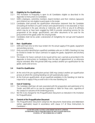 3.2 Eligibility for Pre-Qualification 
3.2.1 This Invitation to Prequalify is open to all Candidates eligible as described in the 
Appendix to Instructions to Candidates. 
3.2.2 GMS’s employees, committee members, board members and their relatives (spouse(s) 
and children) are not eligible to participate in the tender. 
3.2.3 Candidates shall provide the qualification information statement that the Candidate 
(including all members of a joint venture and subcontractors) is not associated, or have 
been associated in the past, directly or indirectly, with a firm or any of its affiliates 
which may be or have been engaged by GMS to provide consulting services for the 
preparation of the design, specifications, and other documents to be used for the 
procurement of the goods under the ensuing tender. 
3.2.4 Candidates shall not be under a declaration of ineligibility for corrupt and fraudulent 
GUSII MWALIMU SAVINGS AND CREDIT SOCIETY LIMITED 
TENDER DOCUMENT FOR PROVISION OF SPECIALIZED SERVICES 
CLOSING: 23rd DECEMBER 2014 AT 2:00PM 
practices. 
3.3 Post – Qualification 
3.3.1 GMS will from time to time issue tenders for the actual supply of the goods, equipment 
and ancillary services. 
3.3.2 Only successful identified pre-qualified candidates who are in GMS’s Standing List may 
be invited to tender for future contracts to supply the goods, equipment and ancillary 
services. 
3.3.3 The tenders for future contracts to be issued will be over a period as prescribed in the 
Appendix to Instructions to Candidates from the date of appointment or as otherwise 
may be extended. After this period GMS may conduct another pre-qualification for the 
goods, works and services. 
3.4 Fresh Pre-Qualification 
3.4.1 At the end of the pre-qualification period, GMS may conduct another pre-qualification 
process at which the existing Standing List will automatically expire. 
3.4.2 At the fresh pre-qualification, all pre-qualified candidates in the Standing List shall be 
required to re-apply if they so wish to be in the new Standing List. 
3.5 Cost of Tendering 
3.5.1 The Candidate shall bear all costs associated with the preparation and submission of its 
Tender and GMS will in no case be responsible or liable for those costs, regardless of 
the conduct or outcome of the tendering process. 
3.5.2 NO FEE to be charged for the Prequalification Document as indicated in the Invitation 
for Prequalification. 
3.6 Contents of the Prequalification Document 
3.6.1 The Prequalification Document comprises the documents listed below and Addendum 
(where applicable) issued in accordance with clause 3.7 of these Instructions to 
Candidates: - 
 