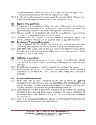 as confirmation of such other information as GMS deems necessary and appropriate. 
This may include factory and other facilities inspection and audits. 
3.35.3 An affirmative confirmation will be a prerequisite for appointment to the Standing List. 
A negative confirmation will result in rejection of the Candidate’s tender. 
3.36 Approval of Pre-qualification 
3.36.1 The approval of pre-qualification will be either pass or fail regarding the Candidate’s 
general and particular experience, capabilities and financial position as demonstrated 
by the Candidate’s response to this Tender and inspection when conducted. 
3.36.2 Approval shall be for all Candidates who meet the prequalification requirements as 
prescribed in the Appendix to Instructions to Candidates. 
3.36.3 GUSII MWALIMU SACCO LIMITED shall invite tenders as and when it requires from 
only the Candidates who have been pre-qualified, subject to applicable thresholds. 
3.37 Termination of Procurement Proceedings 
3.3.1 GUSII MWALIMU SACCO LIMITED may at any time terminate prequalification 
proceedings before approval and shall not be liable to any person for the termination. 
3.3.2 GUSII MWALIMU SACCO LIMITED shall give prompt notice of the termination to the 
Candidates and, on request from any Candidate, give its reasons for termination within 
fourteen (14) days of such request. 
3.38 Notification of Appointment 
3.38.1 Prior to the expiration of the period of tender validity, GUSII MWALIMU SACCO 
LIMITED shall notify the successful Candidate(s) in writing that its Tender has been 
approved. 
3.38.2 The notification of appointment shall not constitute the formation of the contract. 
3.38.3 Simultaneously, on issuance of Notification of Appointment to the successful 
Candidate(s), GUSII MWALIMU SACCO LIMITED shall notify each unsuccessful 
Candidate. 
3.39 Acceptance of Pre-qualification 
3.39.1 At the same time as GUSII MWALIMU SACCO LIMITED notifies the approved 
Candidate that its Tender has been approved, GUSII MWALIMU SACCO LIMITED will 
send the Candidate a copy of the Notification of Appointment together with any other 
necessary documents incorporating all agreements between the Parties. 
3.39.2 Within fourteen (14) days of the date of notification of appointment, the successful 
Candidate(s) shall sign and stamp (where applicable) the copy of notification of 
appointment and all other documents, if any, and return them to GUSII MWALIMU 
SACCO LIMITED. 
3.39.4 Failure of the successful Candidate(s) to sign and return the copy of the Notification of 
Appointment, the Appointment shall stand nullified. 
GUSII MWALIMU SAVINGS AND CREDIT SOCIETY LIMITED 
TENDER DOCUMENT FOR PROVISION OF SPECIALIZED SERVICES 
CLOSING: 23rd DECEMBER 2014 AT 2:00PM 
 