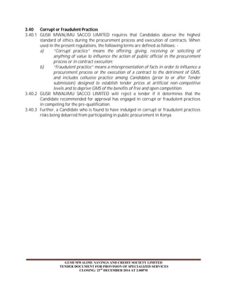 3.40 Corrupt or Fraudulent Practices 
3.40.1 GUSII MWALIMU SACCO LIMITED requires that Candidates observe the highest 
standard of ethics during the procurement process and execution of contracts. When 
used in the present regulations, the following terms are defined as follows: - 
a) “Corrupt practice” means the offering, giving, receiving or soliciting of 
anything of value to influence the action of public official in the procurement 
process or in contract execution; 
b) “Fraudulent practice” means a misrepresentation of facts in order to influence a 
procurement process or the execution of a contract to the detriment of GMS, 
and includes collusive practice among Candidates (prior to or after Tender 
submission) designed to establish tender prices at artificial non-competitive 
levels and to deprive GMS of the benefits of free and open competition. 
3.40.2 GUSII MWALIMU SACCO LIMITED will reject a tender if it determines that the 
Candidate recommended for approval has engaged in corrupt or fraudulent practices 
in competing for the pre-qualification. 
3.40.3 Further, a Candidate who is found to have indulged in corrupt or fraudulent practices 
risks being debarred from participating in public procurement in Kenya. 
GUSII MWALIMU SAVINGS AND CREDIT SOCIETY LIMITED 
TENDER DOCUMENT FOR PROVISION OF SPECIALIZED SERVICES 
CLOSING: 23rd DECEMBER 2014 AT 2:00PM 
 