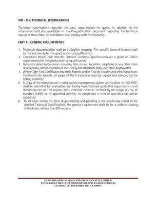VIII - THE TECHNICAL SPECIFICATIONS 
Technical specifications describe the basic requirements for goods. In addition to the 
information and documentation in the Prequalification document regarding the technical 
aspects of this tender, all Candidates shall comply with the following - 
PART A - GENERAL REQUIREMENTS 
1. Technical documentation shall be in English language. The specific items of interest shall 
be marked clearly for the goods under prequalification. 
2. Candidates should note that the Detailed Technical Specifications are a guide on GMS’s 
requirements for the goods under prequalification. 
3. Detailed contact information including title, e-mail, facsimile, telephone or any other form 
of acceptable communication of the testing and standards body used shall be provided. 
4. Where Type Test Certificates and their Reports and or Test certificates and their Reports are 
translated into English, all pages of the translations must be signed and stamped by the 
testing authority. 
5. A Copy of the manufacturer’s valid quality management system certification i.e. ISO 9001 
shall be submitted for evaluation. For locally manufactured goods this requirement is not 
mandatory but all Test Reports and Certificates shall be certified by the Kenya Bureau of 
Standard (KEBS) or its appointed agent(s), in which case a letter of Accreditation will be 
submitted. 
6. In all cases where the level of galvanizing and painting is not specifically stated in the 
detailed Technical Specifications, the general requirement shall be for a uniform coating 
of thickness not less than 80 microns. 
GUSII MWALIMU SAVINGS AND CREDIT SOCIETY LIMITED 
TENDER DOCUMENT FOR PROVISION OF SPECIALIZED SERVICES 
CLOSING: 23rd DECEMBER 2014 AT 2:00PM 
