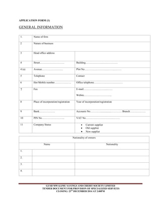 APPLICATION FORM (1) 
GENERAL INFORMATION 
GUSII MWALIMU SAVINGS AND CREDIT SOCIETY LIMITED 
TENDER DOCUMENT FOR PROVISION OF SPECIALIZED SERVICES 
CLOSING: 23rd DECEMBER 2014 AT 2:00PM 
1. 
Name of firm 
2 Nature of business 
3 
Head office address 
4 Street………………………. Building………………………………. 
4 (a) Avenue…………………… 
Plot No…………………………………… 
5 
Telephone Contact 
6 Hot Mobile number………………. Office telephone…………………………… 
7 
Fax E-mail…………………………… 
Webite………………………….. 
8 Place of incorporation/registration 
Year of incorporation/registration 
9 
Bank……………… Accounts No…………................………… Branch……………… 
10 PIN No…………………….. 
VAT No………………………………… 
11 Company Status 
 Current supplier 
 Old supplier 
 New supplier 
Nationality of owners 
Name Nationality 
1. 
2. 
3. 
4. 
 
