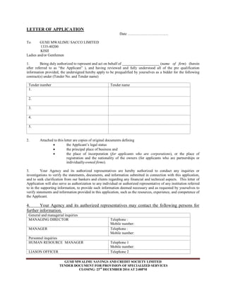LETTER OF APPLICATION 
Date …………………………… 
To GUSII MWALIMU SACCO LIMITED 
GUSII MWALIMU SAVINGS AND CREDIT SOCIETY LIMITED 
TENDER DOCUMENT FOR PROVISION OF SPECIALIZED SERVICES 
CLOSING: 23rd DECEMBER 2014 AT 2:00PM 
1335-40200 
KISII 
Ladies and/or Gentlemen 
1. Being duly authorized to represent and act on behalf of (name of firm) (herein 
after referred to as “the Applicant” ), and having reviewed and fully understood all of the pre qualification 
information provided, the undersigned hereby apply to be prequalified by yourselves as a bidder for the following 
contract(s) under (Tender No. and Tender name) 
Tender number Tender name 
1. 
2. 
3. 
4. 
5. 
2. Attached to this letter are copies of original documents defining 
 the Applicant’s legal status 
 the principal place of business and 
 the place of incorporation (for applicants who are corporations), or the place of 
registration and the nationality of the owners (for applicants who are partnerships or 
individually-owned firms). 
3. Your Agency and its authorized representatives are hereby authorized to conduct any inquiries or 
investigations to verify the statements, documents, and information submitted in connection with this application, 
and to seek clarification from our bankers and clients regarding any financial and technical aspects. This letter of 
Application will also serve as authorization to any individual or authorized representative of any institution referred 
to in the supporting information, to provide such information deemed necessary and as requested by yourselves to 
verify statements and information provided in this application, such as the resources, experience, and competence of 
the Applicant. 
4. Your Agency and its authorized representatives may contact the following persons for 
further information. 
General and managerial inquiries 
MANAGING DIRECTOR 
Telephone : 
Mobile number: 
MANAGER 
Telephone : 
Mobile number: 
Personnel inquiries 
HUMAN RESOURCE MANAGER 
Telephone 1 
Mobile number: 
LIASON OFFICER Telephone 2 
 