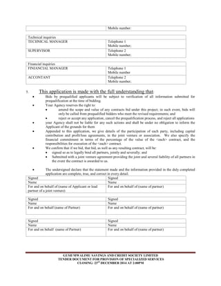 Mobile number: 
Technical inquiries 
TECHNICAL MANAGER 
Telephone 1 
Mobile number; 
SUPERVISOR 
Telephone 2 
Mobile number; 
Financial inquiries 
FINIANCIAL MANAGER 
Telephone 1 
Mobile number 
ACCONTANT 
Telephone 2 
Mobile number; 
5. This application is made with the full understanding that: 
 Bids by prequalified applicants will be subject to verification of all information submitted for 
prequalification at the time of bidding. 
 Your Agency reserves the right to: 
 amend the scope and value of any contracts bid under this project; in such event, bids will 
only be called from prequalified bidders who meet the revised requirements; and 
 reject or accept any application, cancel the prequalification process, and reject all applications 
 your Agency shall not be liable for any such actions and shall be under no obligation to inform the 
Applicant of the grounds for them 
 Appended to this application, we give details of the participation of each party, including capital 
contribution and profit/loss agreements, in the joint venture or association. We also specify the 
financial commitment in terms of the percentage of the value of the <each> contract, and the 
responsibilities for execution of the <each> contract. 
 We confirm that if we bid, that bid, as well as any resulting contract, will be: 
 signed so as to legally bind all partners, jointly and severally; and 
 Submitted with a joint venture agreement providing the joint and several liability of all partners in 
the event the contract is awarded to us. 
 The undersigned declare that the statement made and the information provided in the duly completed 
application are complete, true, and correct in every detail. 
Signed Signed 
Name Name 
For and on behalf of (name of Applicant or lead 
partner of a joint venture) 
For and on behalf of (name of partner) 
Signed Signed 
Name Name 
For and on behalf (name of Partner) 
For and on behalf of (name of partner) 
Signed Signed 
Name Name 
For and on behalf (name of Partner) 
For and on behalf of (name of partner) 
GUSII MWALIMU SAVINGS AND CREDIT SOCIETY LIMITED 
TENDER DOCUMENT FOR PROVISION OF SPECIALIZED SERVICES 
CLOSING: 23rd DECEMBER 2014 AT 2:00PM 
 