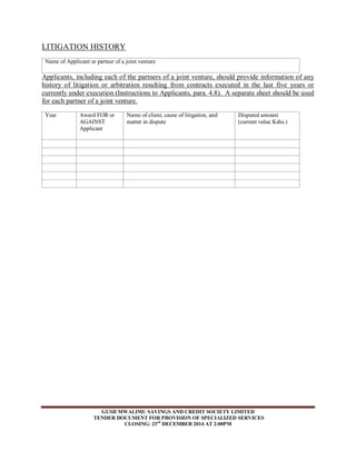 LITIGATION HISTORY 
Name of Applicant or partner of a joint venture 
Applicants, including each of the partners of a joint venture, should provide information of any 
history of litigation or arbitration resulting from contracts executed in the last five years or 
currently under execution (Instructions to Applicants, para. 4.8). A separate sheet should be used 
for each partner of a joint venture. 
Year Award FOR or 
GUSII MWALIMU SAVINGS AND CREDIT SOCIETY LIMITED 
TENDER DOCUMENT FOR PROVISION OF SPECIALIZED SERVICES 
CLOSING: 23rd DECEMBER 2014 AT 2:00PM 
AGAINST 
Applicant 
Name of client, cause of litigation, and 
matter in dispute 
Disputed amount 
(current value Kshs.) 
 