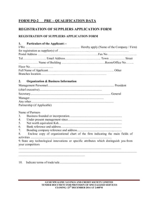 FORM PQ-2 PRE – QUALIFICATION DATA 
REGISTRATION OF SUPPLIERS APPLICATION FORM 
REGISTRATION OF SUPPLIERS APPLICATION FORM 
1. Particulars of the Applicant: - 
I/We …………………………………………….. Hereby apply (Name of the Company / Firm) 
for registration as supplier(s) of ………………………...………………………………… 
Postal Address …………................................…………………..Fax No……………………….. 
Tel………………….. Email Address…………………………….. Town …………… Street 
………………. Name of Building ……………………………………Room/Office No…….. 
Floor No……….................. 
Full Name of Applicant……...……………………………………………….. Other 
Branches location…………...……………………..…………………… 
2. Organization & Business Information 
Management Personnel...................................................................................... President 
(chief executive)................................................................................. 
Secretary........................................................................................................ General 
Manager................................................................................................ 
Any other........................................................................................................... 
Partnership (if Applicable) 
Name of Partners 
3. Business founded or incorporation.................................................................... 
4. Under present management since...................................................................... 
5. Net worth equivalent Ksh.................................................................................. 
6. Bank reference and address............................................................................... 
7. Bonding company reference and address..............................................,........... 
8. Enclose copy of organizational chart of the firm indicating the main fields of 
activities ......................................................................................................... 
9. State any technological innovations or specific attributes which distinguish you from 
your competitors 
..................................................................................................................................... 
......................................................................................................................................................... 
...................................................................................... 
10. Indicate terms of trade/sale................................................................................ 
GUSII MWALIMU SAVINGS AND CREDIT SOCIETY LIMITED 
TENDER DOCUMENT FOR PROVISION OF SPECIALIZED SERVICES 
CLOSING: 23rd DECEMBER 2014 AT 2:00PM 
 