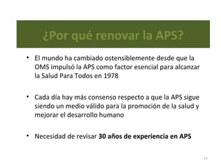 ¿Por qué renovar la APS?
• El mundo ha cambiado ostensiblemente desde que la
OMS impulsó la APS como factor esencial para alcanzar
la Salud Para Todos en 1978
• Cada día hay más consenso respecto a que la APS sigue
siendo un medio válido para la promoción de la salud y
mejorar el desarrollo humano
• Necesidad de revisar 30 años de experiencia en APS
11
 