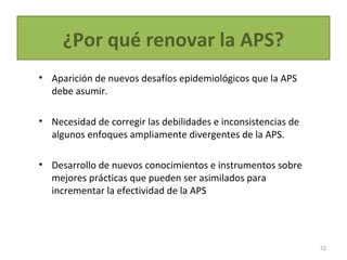 ¿Por qué renovar la APS?
• Aparición de nuevos desafíos epidemiológicos que la APS
debe asumir.
• Necesidad de corregir las debilidades e inconsistencias de
algunos enfoques ampliamente divergentes de la APS.
• Desarrollo de nuevos conocimientos e instrumentos sobre
mejores prácticas que pueden ser asimilados para
incrementar la efectividad de la APS
12
 