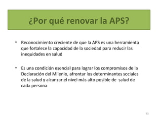 ¿Por qué renovar la APS?
• Reconocimiento creciente de que la APS es una herramienta
que fortalece la capacidad de la sociedad para reducir las
inequidades en salud
• Es una condición esencial para lograr los compromisos de la
Declaración del Milenio, afrontar los determinantes sociales
de la salud y alcanzar el nivel más alto posible de salud de
cada persona
13
 