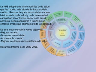 18
La APS adoptó una visión holística de la salud
que iba mucho más allá del limitado modelo
médico. Reconocía que muchas de las causas
básicas de la mala salud y de la enfermedad
escapaban al control del sector de la salud y,
por tanto, deben abordarse a través de un
enfoque amplio que abarque a toda la sociedad.
De ese modo cumpliría varios objetivos:
-Mejorar la salud
-Disminuir la morbilidad
-Aumentar la equidad
-Mejorar la eficacia de los sistemas de salud
Resumen Informe de la OMS 2008.
 