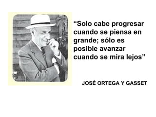 “Solo cabe progresar
cuando se piensa en
grande; sólo es
posible avanzar
cuando se mira lejos”
JOSÉ ORTEGA Y GASSET
 