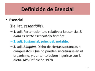 Definición de Esencial
• Esencial.
(Del lat. essentiālis).
– 1. adj. Perteneciente o relativo a la esencia. El
alma es parte esencial del hombre.
– 2. adj. Sustancial, principal, notable.
– 3. adj. Bioquím. Dicho de ciertas sustancias o
compuestos: Que no pueden sintetizarse en el
organismo, y por tanto deben ingerirse con la
dieta. APS Definición 1978
21
 
